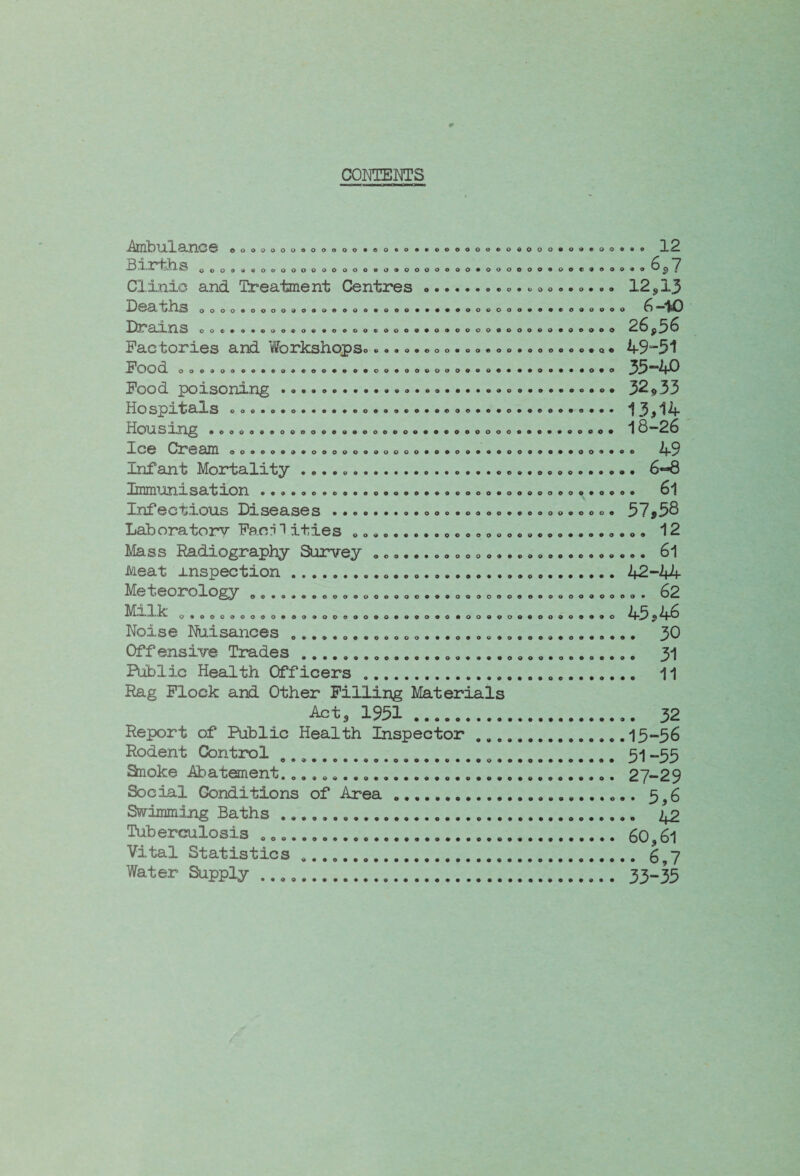 COME NTS •Amt) UlX. ailC © 0000000©00»00*©0®0©«>e©0000©0©00c©©©©00©*0 12 iSl.-X* S 0009a009000000000«090000000*000000900e9000«0^^ 7 Clinic and Treatment Centres.© © ©. © o ©.. © ©*© 12,13 J)@^UllS oooo«oooo909oeooo«ooo*««®*ooeooo»«®codoooo ^ ”^0 Hr an. ns 00©©0®©©©©0®©0©00©00©®©0©©©00©000©©©0e©©0 26p3^ Factories and Workshops© ©©©©©©c©©©©©©©.©©©©©©•<>• 49~51 FOOd ooo»o()ce*«o*®oo*«*#oo#ooeooo»*#«***<>#**#oto 35<E*^f^ Food poisoning .....© ©.© • © • 32*33 Hospitals © © ©. ©. ©.© ••©©•©©© o ©.©.©.•© ©. 13,14 Housing • 00000©00000©0©00000©©00000000©©0©©0©00© *1 S2^ Ice Cream 00©©0©©©00000000000©0©09© .. 49 Infant Mortality .. 6-8 Immunisation ••••..•©.••.•..•••.©.o..o»ooo....o.o. 6*1 Inf e c t> io us Diseases o.ooo.oooo».oooo.ooo« 57 ^58 Laboratory Faon 1 ities .. ...„........... 12 Mass Radiography Survey ........................... 61 Meat inspection. 42-44 teorology .e.o...o.o..o.oo....oQ.oooooooooo.o.oo. 62 !MH.kl O. OOO.OOOO... . 000.000. ft.O. 0.000. 00.00.00. .O A5 5 46 Noise Nuisances ..... 3D Offensive Trades. 31 Public Health Officers .. 11 Rag Flock and Other Filling Materials Act, 1931. 32 Report of Public Health Inspector.13-36 Rodent Control ...... .... 51 -55 Snoke Abatement... 27-29 Social Conditions of Area. 5^6 Swimming Baths... jtp Tuberculosis .. 60,6l Vital Statistics .. ^7 Water Supply ..... 33-35