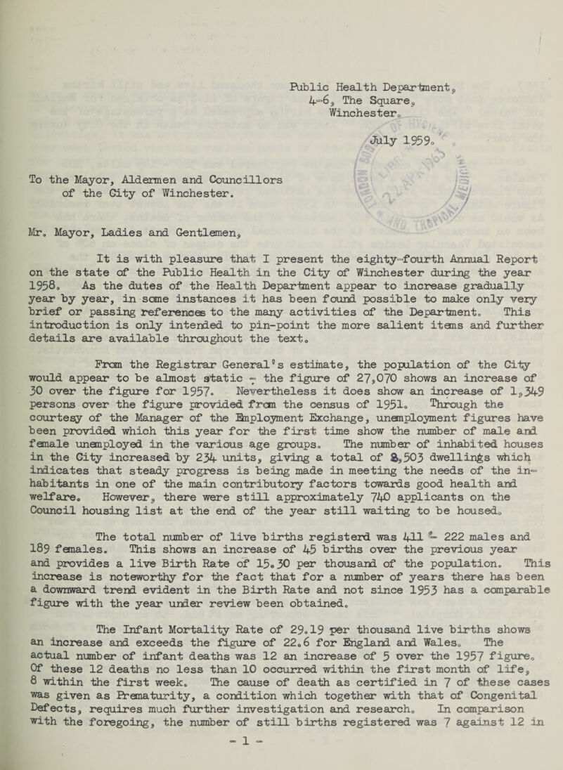 Public Health Department , 4“6s The Square9 Winchester. To the Mayor, Aldermen and Councillors of the City of Winchester. Mr. Mayor, Ladies and Gentlemen., July 1959o £ It is with pleasure that I present the eighty-fourth Annual Report on the state of the Public Health in the City of Winchester during the year 1958o As the dutes of the Health Department appear to increase gradually year by year, in some instances it has been found possible to make only very brief or passing references to the many activities of the Department. This introduction is only intended to pin-point the more salient items and further details are available throughout the text. Pram the Registrar General®s estimate, the population of the City would appear to be almost static - the figure of 27s070 shows an increase of 30 over the figure for 1957* Nevertheless it does show an Increase of 1,349 persons over the figure provided from the census of 1951o Through the courtesy of the Manager of the Employment ibcchange, unemployment figures have been provided which this year for the first time show the number of male and female unemployed in the various age groups. The number of inhabited houses in the City increased by 234 units, giving a total of &,503 dwellings which indicates that steady progress is being made in meeting the needs of the in*= habitants in one of the main contributory factors towards good health and welfare. However, there were still approximately 740 applicants on the Council housing list at the end of the year still waiting to be housed. The total number of live births register! was 411 ~ 222 males and I89 females. This shows an increase of 45 births over the previous year and provides a live Birth Rate of 15o30 per thousand of the population. This increase is noteworthy for the fact that for a number of years there has been a downward trend evident in the Birth Rate and not since 1953 has a comparable figure with the year under review been obtained. The Infant Mortality Rate of 29.19 per thousand live births shows an increase and exceeds the figure of 22.6 for England and Wales. The actual number of infant deaths was 12 an increase of 5 over the 1957 figure. Of these 12 deaths no less than 10 occurred within the first month of life, 8 within the first week. The cause of death as certified in 7 of these cases was given as Prematurity, a condition which together with that of Congenital Defects, requires much further investigation and research. In comparison with the foregoing, the number of still births registered was 7 against 12 in