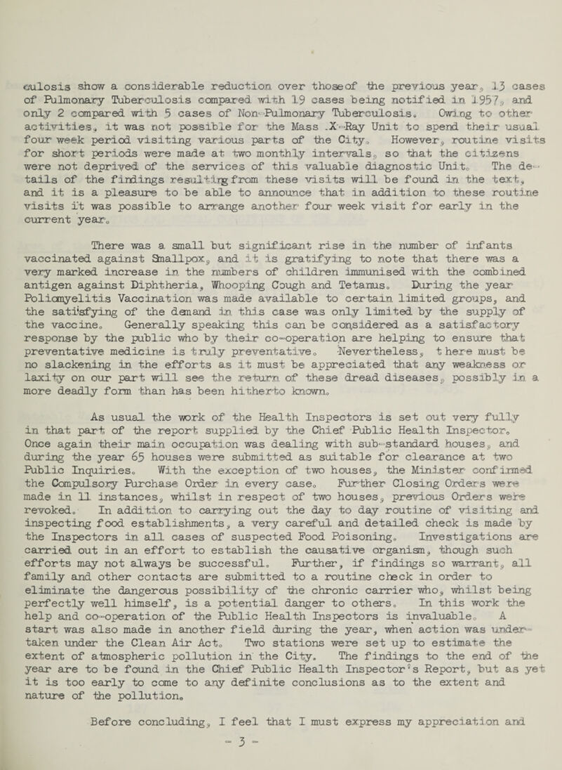 miosis show a considerable reduction over thoseof the previous year, 13 oases of Pulmonary Tuberculosis compared, with 19 cases being notified, in 1957s and only 2 compared with 5 oases of Non- Pulmonary Tuberculosis* Owing to other activities* it was not possible for the Mass .X-Ray Unit to spend their usual four week period visiting various parts of the City* However, .routine visits for short periods were made at two monthly intervals, so that the citizens were not deprived of the services of this valuable diagnostic Unite The de¬ tails of the findings resul,t:Lrg from these visits will be found in the text, and it is a pleasure to be able to announce that in addition to these routine visits it was possible to arrange another four week visit for early in the current year0 There was a small but significant rise in the number of infants vaccinated against Smallpox, and it is gratifying to note that there was a very marked increase in the numbers of children immunised with the combined antigen against Diphtheria, Whooping Cough and Tetanus* During the year Poliomyelitis Vaccination was made available to certain limited groups, and the satisfying of the dan and in this case was only limited by the supply of the vaccine* Generally speaking this can be considered as a satisfactory response by the public who by their co-operation are helping to ensure that preventative medicine is truly preventative0 -Nevertheless, there must be no slackening in the efforts as it must be appreciated that any weakness or laxily on our part will see the return of these dread diseases, possibly In a more deadly form ‘than has been hitherto known* As usual the work of the Health Inspectors is set out very fully in that part of the report supplied by the Chief Public Health Inspector* Once again, their main occupation was dealing with sub-standard houses, and during the year 65 houses were submitted as suitable for clearance at two Public Inquiries* With the exception of two houses, the Minister confirmed the Compulsory Purchase Order in every case* Further Closing Orders were made in 11 Instances, whilst in respect of two houses, previous Orders were revoked* In addition to carrying out the day to day routine of visiting and inspecting food, establishments, a very careful and detailed check is made by the Inspectors in all cases of suspected Food Poisoning* Investigations are carried out in an effort to establish the causative organism, though such efforts may not always be successful* Further, if findings so warrant, all family and other contacts are submitted to a routine check in order to eliminate the dangerous possibility of die chronic carrier who, whilst being perfectly well himself, is a potential danger to others* In this work the help and co-operation of the Public Health Inspectors is invaluable* A start was also made in another field during the year, when action was under¬ taken under the Clean Air Act* Two stations were set up to estimate the extent of atmospheric pollution in the City. The findings to the end of the year are to be found in the Chief Public Health Inspectors Report, but as yet it is too early to come to any definite conclusions as to the extent and nature of the pollution* Before concluding, I feel that I must express my appreciation and C33 ^ CSO