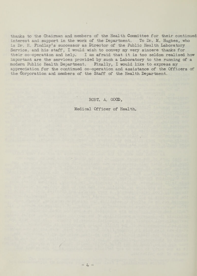 thanks to the Chairman and members of the Health Committee for their continued Interest and support in the work of the Department0 To Dr0 M0 Hughess who is Dr0 Ho Findlay5 s successor as Director of the Public Health Laboratory Service, and his staff, I would wish to convey my very sincere thanks for their co-operation and help. I am afraid that it is too seldom realised how important are the services provided by such a Laboratory to the running of a modern Public Health Department0 Finally, I would like to express my appreciation for the continued co-operation and assistance of the Officers of the Corporation and members of the Staff of the Health Department0 ROBT. Ao GOOD, Medical Officer of Healtho «■ ij. «=>