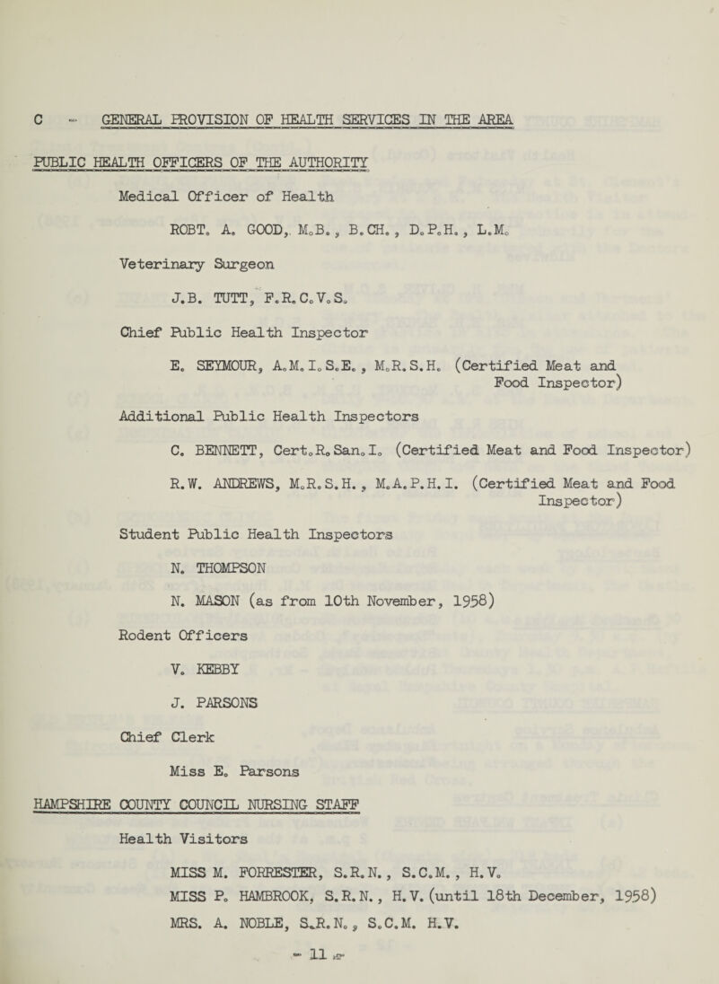PUBLIC HEALTH OFFICERS OF THE AUTHORITY Medical Officer of Health ROBT® A® GOOD,. M0B® , B®CH® , P)0FoH® , L®M0 Veterinary Surgeon J.B. TUTT, F®R®CoVoS0 Chief Public Health Inspector E® SEYMOUR, AoM®I0SeEBS M0R®S.H® (Certified Meat and Food Inspector) Additional Public Health Inspectors C. BENNETT, CertoRoSan®I» (Certified Meat and Food Inspector) R. W. ANDREWS, MQR®S. H. , M.A.P.H. I. (Certified Meat and Food Inspector) Student PUblic Health Inspectors N. THOMPSON N. MASON (as from 10th November, 1958) Rodent Officers V& KEBBY J. PARSONS Chief Clerk Miss E0 Parsons HAMPSHIRE COUNTY COUNCIL NURSING STAFF Health Visitors MISS M. FORRESTER, S.R.N., S.C.M. , H.V® MISS P0 HAMBROOK, S.R.N., H.V. (until 18th December, 1958) MRS. A. NOBLE, S.R.N0, SeC.M. H.V