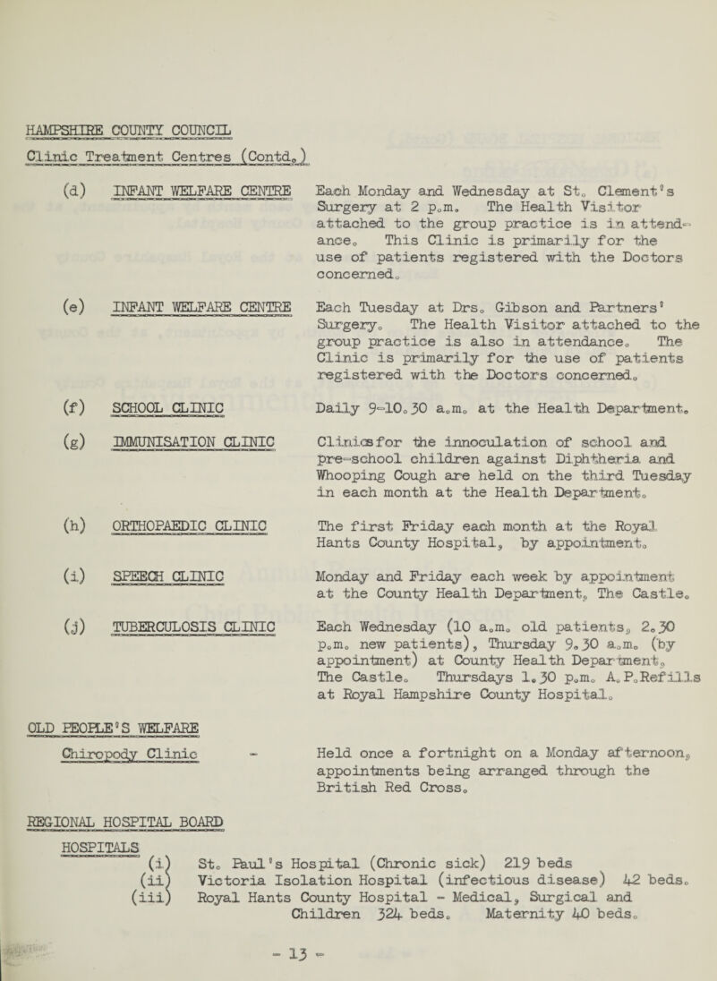 HAMPSHIRE COUNTY COUNCIL Clinic Treatment Centres (Contd*) INFANT WELFARE CENTRE Each Monday and Wednesday at St* Clement as Surgery at 2 p0m. The Health Visitor attached to the group practice is in attends anceQ This Clinic is primarily for the use of patients registered with the Doctors concerned* (e) INFANT WELFARE CENTRE Each Tuesday at Drs* Gibson and Partners1 Surgery* The Health Visitor attached to the group practice is also in attendance* The Clinic is primarily for the use of patients registered with the Doctors concerned,* (f) SCHOOL CLINIC Daily 9,=10*30 a0m0 at the Health Department* (g) IMMUNISATION CLINIC Clinics for the innoculation of school and pre-school children against Diphtheria and Whooping Cough are held on the third Tuesday in each month at the Health Department* (h) ORTHOPAEDIC CLINIG The first Friday each month at the Royal. Hants County Hospital, by appointment* (i) SPEECH CLINIC Monday and Friday each week by appointment at the County Health Department, The Castle* (j) TUBERCULOSIS CLINIC Each Wednesday (10 a*m* old patients, 2*30 p*m* new patients) , Thursday 9«30 a„m* (by appointment) at County Health Department, The Castle* Thursdays 1*30 P-m* A* P* Ref ills at Royal Hampshire County Hospital* OLD PEOPLE °S WELFARE Chiropody Clinic - Held once a fortnight on a Monday afternoon, appointments being arranged through the British Red Cross* REGIONAL HOSPITAL BOARD HOSPITALS (±} St* Paul8s Hospital (Chronic sick) 219 beds (ii) Victoria Isolation Hospital (infectious disease) 42 beds* (iii) Royal Hants County Hospital - Medical, Surgical and Children 324 beds* Maternity 40 beds*