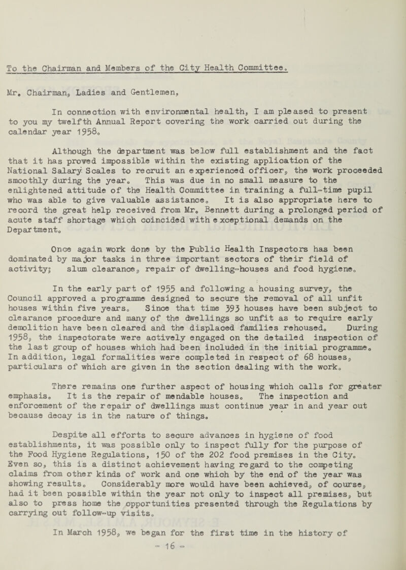 To the Chairman and Members of the City Health Committee, Mr. Chairman, Ladies and Gentlemen, In connection with environmental health, I am pleased to present to you my twelfth Annual Report covering the work carried out during the calendar year 1958. Although the department was below full establishment and the fact that it has proved impossible within the existing application of the National Salary Scales to recruit an experienced officer, the work proceeded smoothly during the year0 This was due in no small measure to the enlightened attitude of the Health Committee in training a full-time pupil who was able to give valuable assistance,, It is also appropriate here to record the great help received, from Mr. Bennett during a prolonged period of acute staff shortage which coincided with exceptional demands on the Depar tmento Once again work done by the Public Health Inspectors has been dominated by major tasks in three important sectors of their field of activity! slum clearance, repair of dwelling-houses and food hygiene0 In the early part of 1955 and following a housing survey, the Council approved a programme designed to secure the removal of all unfit houses within five years0 Since that time 393 houses have been subject to clearance procedure and many of the dwellings so unfit as to require early demolition have been cleared and the displaced families rehoused0 During 1958, the inspectorate were actively engaged on the detailed inspection of the last group of houses which had been included in the initial programme,, In addition, legal formalities were completed in respect of 68 houses, particulars of which are given in the section dealing with the workQ There remains one further aspect of housing which calls for greater emphasis. It is the repair of mendable houses. The inspection and enforcement of the repair of dwellings must continue year in and year out because decay is in the nature of things. Despite all efforts to secure advances in hygiene of food establishments, it was possible only to inspect fully for the purpose of the Pood Hygiene Regulations, 150 of the 202 food premises in the City. Even so, this is a distinct achievement having regard to the coupe ting claims from other kinds of work and one which by the end of the year was showing results. Considerably more would have been achieved, of course, had it been possible within the year not only to inspect all premises, but also to press home the opportunities presented through the Regulations by carrying out follow-up visits. In March 1958, we began for the first time in the history of