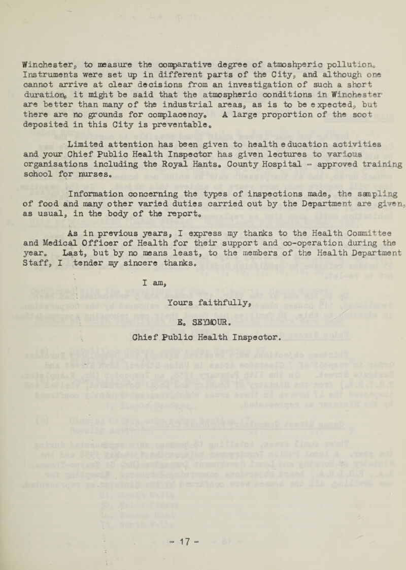 Winchesters to measure the comparative degree of atmoshperic pollutions Instruments were set up in different parts of the City, and although one cannot arrive at clear decisions from an investigation of such a short durations it might be said that the atmospheric conditions in Winchester are better than many of the industrial areas, as is to be expecteds but there are no grounds for complacency,, A large proportion of the soot deposited in this City is preventable* Limited attention has been given to health education activities and your Chief Public Health Inspector has given lectures to various organisations including the Royal Hants* County Hospital - approved training school for nurses* Information concerning the types of inspections made, the sampling of food and many other varied duties carried out by the Department are given, as usual, in the body of the report* As in previous years, I express my thanks to the Health Committee and Medical Officer of Health for their support and co-operation during the year* Last, but by no means least, to the members of the Health Department Staff, I tender my sincere thanks* I am. Yours faithfully, E* SEYMOUR* Chief Public Health Inspector.