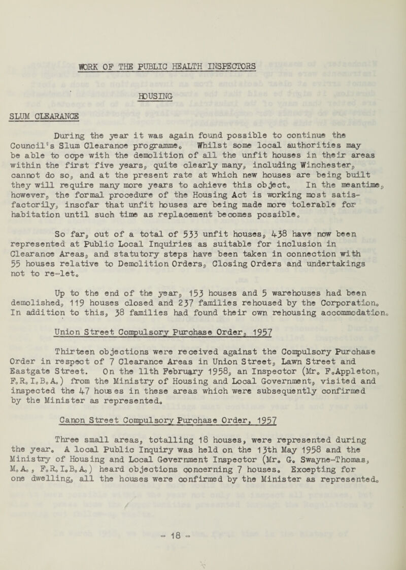 DIJORK OP THE PUBLIC HEALTH INSPECTORS HOUSING SLUM CLEARANCE During the year it was again found possible to continue the Council's Slum Clearance programme0 Whilst some local authorities may¬ be able to cope with the demolition of all the unfit houses in their areas within the first five years, quite clearly many, including Winchester, cannot do so, and at the present rate at which new houses are being built they will require many more years to achieve this object0 In the meantime,, however, the formal procedure of the Housing Act is working most satis¬ factorily,, insofar that unfit houses are being made more tolerable for habitation until such time as replacement becomes possible,, So far9 out of a total of 533 unfit houses, 438 have now been represented at Public Local Inquiries as suitable for inclusion in Clearance Areas, and statutory steps have been taken in connection with 55 houses relative to Demolition Orders, Closing Orders and undertakings not to re-leto Up to the end of the year, 153 houses and 5 warehouses had been demolished, 119 houses closed and 237 families rehoused by the Corporation In addition to this* 38 families had found their own rehousing accommodation Union Street Compulsory Purchase Order, 1957 Thirteen objections were received against the Compulsory Purchase Order in respect of 7 Clearance Areas in Union Street, Lawn Street and Eastgate Street. On the 11th February 1958, an Inspector (Mrc F0Appleton, F0R0I0B0A0) from the Ministry of Housing and Local Government, visited and inspected the 47 houses in these areas which were subsequently confirmed by the Minister as represented,, Canon Street Compulsory Purchase Order, 1957 Three small areas, totalling 18 houses, were represented during the year0 A local Public Inquiry was held on the 13th May 1958 and the Ministry of Housing and Local Government Inspector (Mr0 G0 Swayne-Thomas, MoAoS FoRoIoBoAo) heard objections concerning 7 houses,. Excepting for one dwelling, all the houses were confirmed by the Minister as represented0