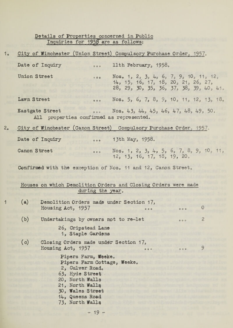 Details of Properties concerned in Public Inquiries for 19SiTare as follows; nOa;nili*TTinnri n r ~i i r n \r it< rfri «lii -■iin m mnml - 113 i !■■■ City of Winchester (Union Street) Compulsory Purchase Orderfl 1957q Date of Inquiry Union Street 0 0 0 Lawn Street Eastgate Street 0 0 0 11th February, 19580 Nos0 1, 2, 3, 4, 6, 7, 9, 10, 11, 12, 14s 15s 16S 17s 18, 20, 21, 26, 27s 28, 29s 30s 35s 36s 37s 38* 39 * 40 , 41 < Noso 5> 6, 7* 8, 9* 10, 11, 12, 13, 18, Noso 43, 44, 45 , 46* 47, 48, 49 , 50. All properties confirmed as represented. City of Winchester (Oanon Street) Compulsory Purchase Order, 1957q Date of Inquiry Canon Street 0 0 0 13th May, 1958. Noso 1, 2, 3, 4, 5, 6, 7, 8, 9, 10, 11, 12, 13, 16, 17, 18, 19, 20o Confirmed with the exception of Nos0 11 and 12, Canon Street, 1 Houses on which Demolition Orders and Closing Orders were made during the year0 (a) Demolition Orders made under Section 17, Housing Act, 1957 ooo 00o 0 (b) Undertakings by owners not to re-let 000 2 26, Cripstead Lane 1, Staple Gardens (c) Closing Orders made under Section 17, Housing Act, 1957 00o <,<,<> 9 Pipers Farm, Weefce0 Pipers Farm Cottage, Weeke0 2, Culver Road* 63, Hyde Street 20, North Walls 21, North Walls 30, Wales Street 14, Queens Road 73, North Walls =■ 19“