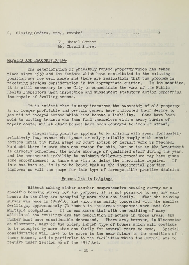 2. Closing Orders, etc*, revoked 2 64*, Chesil Street 66, Chesil Street REPAIRS AND RECONDITIONING The deterioration of privately rented property which has taken place since 1939 and the factors which have contributed to the existing position are now well known and there are indications that the problem is receiving serious consideration in the appropriate quarter,, In the meantime*, it is still necessary in the City to concentrate the work of the Public Health Inspectors upon inspection and subsequent statutory action concerning the repair of dwelling houses,. It is evident that in many instances the ownership of old property is no longer profitable and certain owners have indicated their desire to get rid of decayed houses which have become a liability,. Some have been sold to sitting tenants who thus find themselves with a heavy burden of repair costs, whilst other houses have been conveyed to men of straw”0 A disquieting practice appears to be arising with some*, fortunately relatively few*, owners who ignore or only partially comply with repair notices until the final stage of Court action or default work is reached,. No doubt there is more than one reason for this*, but so far as the Department is directly concerned*, the acute shortage of qualified staff during the year, and the consequent inability to maintain follow-up procedure may have given some encouragement to those who wish to delay the inevitable repairs,, If this has been so, it is to be hoped that as the inspectorial position improves so will the scope for this type of irresponsible practice diminish,. Houses let in Lodgings Without making either another comprehensive housing survey or a specific housing survey for the purpose, it is not possible to say how many houses in the City are occupied by more than one family0 When the housing survey was made in 1949/50, and which was mainly concerned with the smaller dwellings, approximately 70 houses in the areas inspected were used for multiple occupation* It is now known that with the building of many additional new dwellings and the demolition of houses in those areas*, the number must have considerable decreased* There are, however, in Winchester as elsewhere*, many of the older*, larger type of houses which will continue to be occupied by more than one family for several years to come* Special consideration will have to be given in the near future to the condition of these houses, and in particular to the facilities which the Council ©re to require under Section 36 of the 1937 Act*