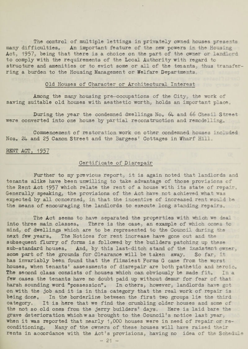 The control of multiple lettings in privately owned houses presents many difficulties0 An important feature of the new powers in the Housing Act, 1957p being that there is a choice on the part of the owner or landlord to comply with the requirements of the Local Authority with regard to structure and amenities or to evict some or all of the tenants^ thus transfer¬ ring a burden to the Housing Management or Welfare Departments,, Old Houses of Character or Architectural Interest Among the many housing pre-occupations of the City* the work of saving suitable old houses with aesthetic worthy holds an important place„ During the year the condemned dwellings Noc 64 and 66 ChesiX Street were converted into one house by partial reconstruction and remodellingo Commencement of restoration work on other condemned houses included Noso 24 and 25 Canon Street and the Bargees® Cottages in Wharf Hill0 RENT ACT, 1937 Certificate of Disrepair Further to my previous reports it is again noted that landlords and tenants alike have been unwilling to take advantage of those provisions of the Rent Act 1957 which relate the rent of a house with its state of repair0 Generally speaking^ the provisions of the Act have not achieved what was expected by all concerned^ in that the incentive of increased rent would be the means of encouraging the landlords to execute long standing repairs0 The Act seems to have separated the properties with which we deal, into three main classes0 There is the case,, an example of which comes to mind,, of dwellings which are to be represented to the Council during the next few years0 The Notices for rent increase have gone out and the subsequent flurry of forms is followed by the builders patching up these sub-standard houses*. Andp by this last-ditch stand of the insistent owner9 some part of the grounds for Clearance will be taken awayQ So far? it has invariably been found that the flimsiest Forms G came ffom the worst houses^ when tenants® assessments of disrepair are both pathetic and heroic0 The second class consists of houses which can obviously be made fit0 In a few cases the tenants have no doubt paid up without demur for fear of that harsh sounding word possession0 In others,, howevers landlords have got on with the job and it is in this category that the real work of repair1 is being done*. In the borderline between the first two groups lie the third category0 It is here that we find the crumbling older houses and some of the not so old ones from the jerry builders® days* Here is laid bare the grave deterioration which was brought to the Council ®s notice last ye ar% when it was reported that nearly 15000 houses were in need of repair or re¬ conditioning,, Many of the owners of these houses will have raised their rents in accordance with the Act°s provisions^ having no idea of the Schedule