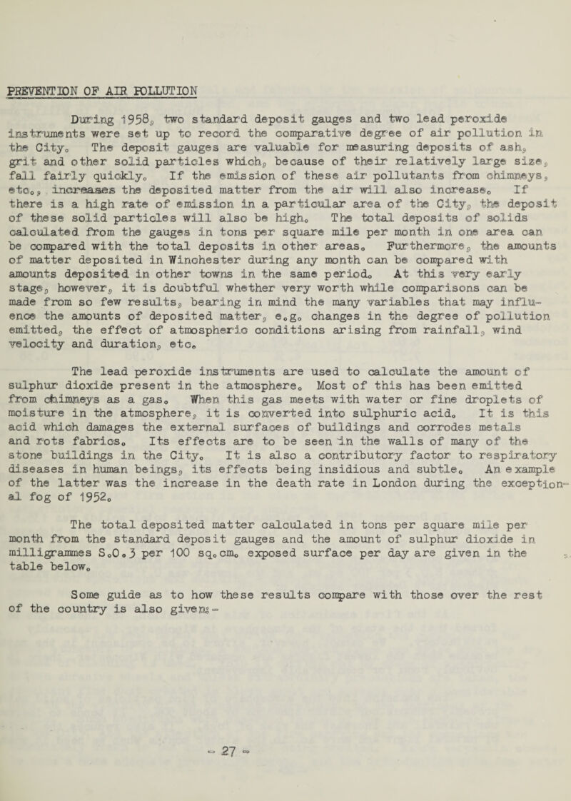PREVENTION OP AIR POLLUTION During 1958^ two standard deposit gauges and two lead peroxide instruments were set up to record the comparative degree of air pollution in the 0ityo The deposit gauges are valuable for measuring deposits of ash,, grit and other solid particles which*, because of their relatively large siz©s fall fairly quickly,, If the emission of these air pollutants from chimneys9 etOo* increases the deposited matter from the air will also increase0 If there is a high rate of emission in a particular area of the City*, the deposit of these solid particles will also be high0 The total deposits of solids calculated from the gauges in tons per square mile per month in one area can be compared with the total deposits in other areas0 Furthermore*, the amounts of matter deposited in Winchester during any month can be conpared with amounts deposited in other towns in the same period,, At this very early stag©;, however*, it is doubtful whether very worth while comparisons can be made from so few results*, bearing in mind the many variables that may influ¬ ence the amounts of deposited matter*, e0go changes in the degree of pollution emitted,, the effect of atmospheric conditions arising from rainfall*, wind velocity and duration*, etc# The lead peroxide instruments are used to calculate the amount of sulphur dioxide present in the atmosphere,. Most of this has been emitted from chimneys as a gas„ When this gas meets with water or fine droplets of moisture in the atmosphere*, it is converted into sulphuric acid„ It is this acid which damages the external surfaces of buildings and corrodes metals and rots fabrics,, Its effects are to be seen In the walls of many of the stone buildings in the City„ It is also a contributory factor to respiratory diseases in human beings,, its effects being insidious and subtle,. An example of the latter was the increase in the death rate in London during the exception al fog of 1952„ The total deposited matter calculated in tons per square mile per month from the standard deposit gauges and the amount of sulphur dioxide in milligrammes So0<,3 per 100 sq0cmo exposed surface per day are given in the table belowo Some guide as to how these results goupare with those over the rest of the country is also givens -
