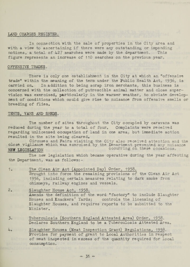 LAND CHARGES REGISTER„ In connection with the sale of properties in the City area a.nd with a view to ascertaining if there were any outstanding or impending notices, a total of 42? searches were made by the departmento This figure represents an increase of 110 searches on the previous year0 OFFENSIVE TRADESo There is only one establishment in the City at which an 'offensive trade within the craning of the term under the Public Health Aot, 195&s> is carried on« In addition to being scrap iron merchants^ this business is concerned, with the collection of putrescible animal matter and close super¬ vision was exercised, particularly in the warmer weatherp to obviate develop¬ ment of conditions which could give rise to nuisance from offensive smells or breeding of flies* TENTS, VANS AND SHEDS. The number of sites throughout the City occupied by caravans was reduced during the year to a total of fourc Complaints were received regarding unlicensed occupation of land in one area., but immediate action resulted in the site being cleared* Circuses and Fairs visiting the City also received attention and the close vigilance which was exercised by the Department prevented any nuisance NEW LEGISLATION occurring on these occasions* nim»?iirTntr—m—** ifmr:inir The new legislation which became operative during the year affecting the Department., was as follows?- 1 * The Clean Air Act (Appointed Day) Order, 1958q Brought into force the remaining provisions of the Glean Air Act 1956s including certain measures relating to dark smoke from chimneyss railway engines and vessels* 2* Slaughter House Act, 1958. Amends the definition of the word factory” to include Slaughter Houses and Knackers0 Yardsj; controls the licensing of Slaughter Houses, and requires reports to be submitted to the Minister* 3« Tuberculosis (Southern England Attested Area) Order, 1956q Declares Southern England to be a Tuberculosis Attested Area* 4* Slaughter Houses (Meat Inspection Grant) Regulations^ 1958q Provides for payment of grant to Local Authorities in respect of meat inspected in excess of the quantity required for local consumption. <53 51