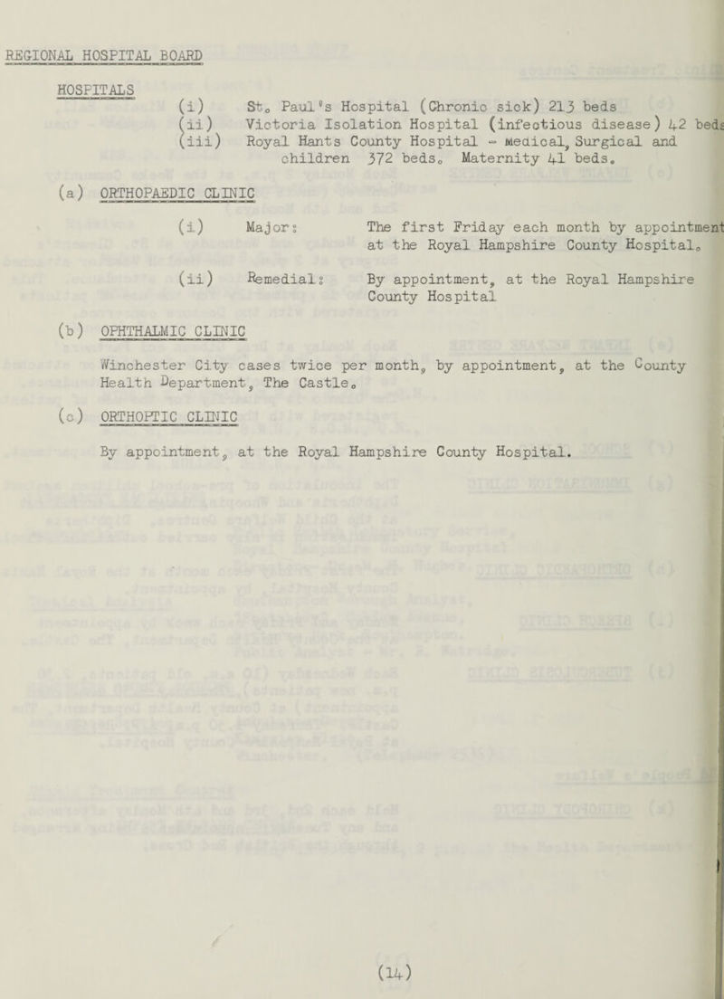 REGIONAL HOSPITAL BOARD St0 Pauics Hospital (Chronic sick) 213 beds Victoria Isolation Hospital (infectious disease) 42 beds Royal Hants County Hospital •= Medical, Surgical and children 372 bedsQ Maternity 41 beds* (a) ORTHOPAEDIC CLINIC (i) Majors The first Friday each month by appointment at the Royal Hampshire County Hospital,, (ii) Remedial? By appointment, at the Royal Hampshire County Hospital (b) OPHTHALMIC CLINIC Winchester City cases twice per month, by appointment, at the County Health Department, The Castle„ (c) ORTHOPTIC CLINIC By appointment, at the Royal Hampshire County Hospital. HOSPITALS (i) (ii) (iii) i