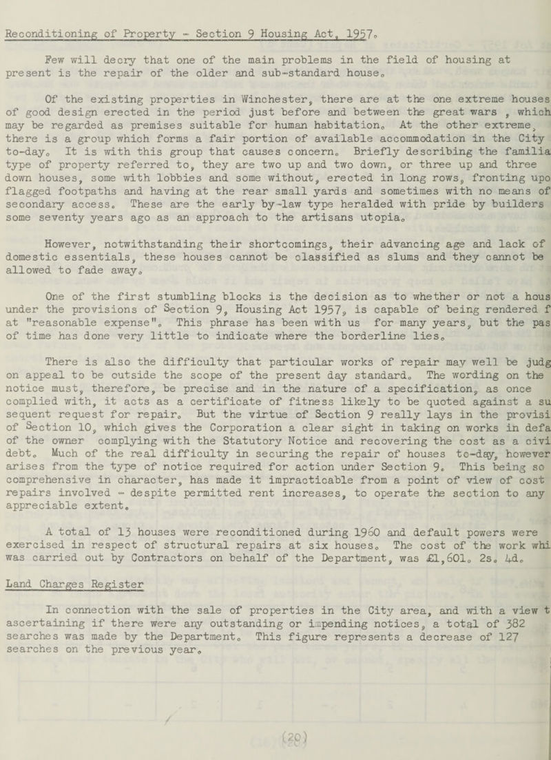 Reconditioning of Property - Section 9 Housing Act, 1957° Few will decry that one of the main problems in the field of housing at present is the repair of the older and sub-standard house0 Of the existing properties in Winchester, there are at the one extreme houses of good design erected in the period just before and between the great wars , which may be regarded as premises suitable for human habitation0 At the other extreme, there is a group which forms a fair portion of available accommodation in the City to-day,, It is with this group that causes concern,, Briefly describing the familia type of property referred to, they are two up and two down, or three up and three down houses, some with lobbies and some without, erected in long rows, fronting upo flagged footpaths and having at the rear small yards and sometimes with no means of secondary accesse These are the early by-law type heralded with pride by builders some seventy years ago as an approach to the artisans ut.opia0 However, notwithstanding their shortcomings, their advancing age and lack of domestic essentials, these houses cannot be classified as slums and they cannot be allowed to fade away„ One of the first stumbling blocks is the decision as to whether or not a hous under the provisions of Section 9, Housing Act 1957s, is capable of being rendered f at reasonable expense0 This phrase has been with us for many years, but the pas of time has done very little to indicate where the borderline lies,. There is also the difficulty that particular works of repair may well be judg on appeal to be outside the scope of the present day standard,, The wording on the notice must, therefore, be precise and in the nature of a specification, as once complied with, it acts as a certificate of fitness likely to be quoted against a su sequent request for repair0 But the virtue of Section 9 really lays in the provisi of Section 10, which gives the Corporation a clear sight in taking on works in defa of the owner complying with the Statutory Notice and recovering the cost as a civi debt0 Much of the real difficulty in securing the repair of houses to-day, however arises from the type of notice required for action under Section 9® This being so comprehensive in character, has made it impracticable from a point of view of cost repairs involved - despite permitted rent increases, to operate the section to any appreciable extent„ A total of 13 houses were reconditioned during I960 and default powers were exercised in respect of structural repairs at six houses0 The cost of the work whi was carried out by Contractors on behalf of the Department, was £1,6010 2s0 2+d.o Land Charges Register In connection with the sale of properties in the City area, and with a view t ascertaining if there were any outstanding or impending notices, a total of 382 searches was made by the Departmento This figure represents a decrease of 127 searches on the previous year0