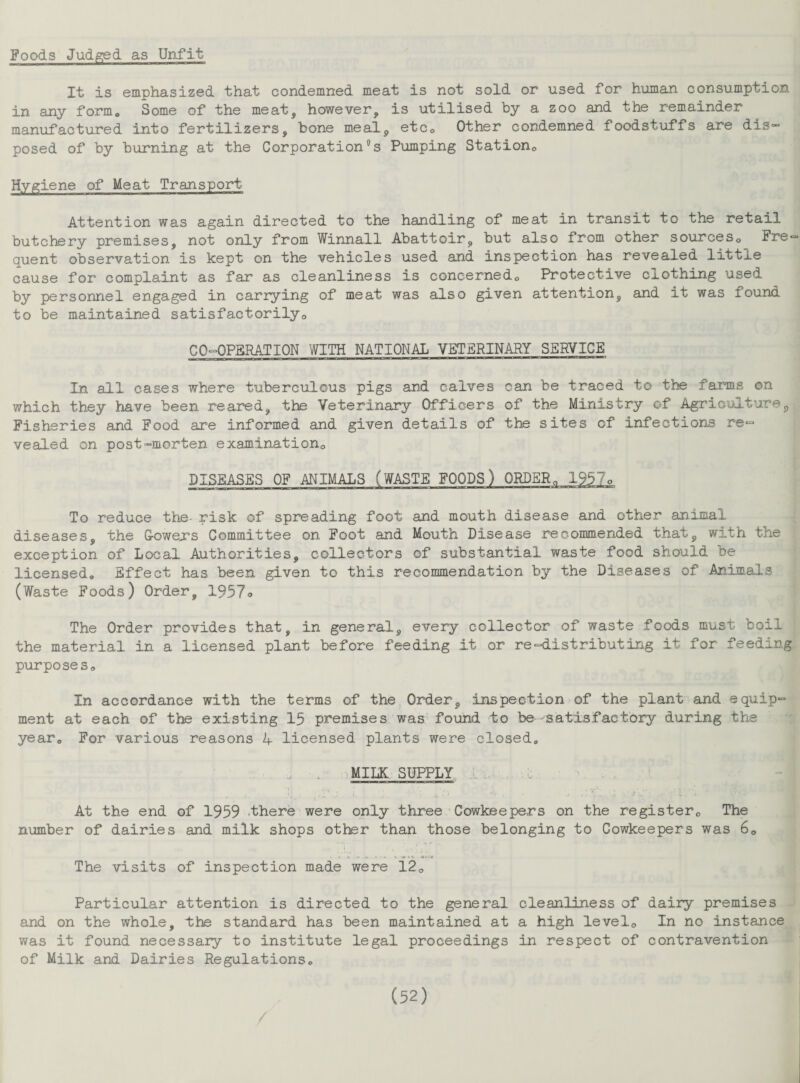 Foods Judged as Unfit It is emphasized that condemned meat is not sold or used for human consumption in any form. Some of the meat, however, is utilised by a zoo and the remainder manufactured into fertilizers, bone meal, etc0 Other condemned foodstuffs are dis¬ posed of by burning at the CorporationSs Pumping Station. Hygiene of Meat Transport Attention was again directed to the handling of meat in transit to the retail butchery premises, not only from Winnall Abattoir, but also from other sources0 Fre« quent observation is kept on the vehicles used and inspection has revealed little cause for complaint as far as cleanliness is concerned0 Protective clothing used by personnel engaged in carrying of meat was also given attention, and it was found to be maintained satisfactorily. C O-OPBRATION WITH NATIONAL VETERINARY SERVICE In all cases where tuberculous pigs and calves can be traced to the farms on which they have been reared, the Veterinary Officers of the Ministry of Agriculture, Fisheries and Food are informed and given details of the sites of infections re¬ vealed on post-morten examination DISEASES OF ANIMALS (WASTE FOODS) ORDER. 1957o To reduce the- risk of spreading foot and mouth disease and other animal diseases, the Gowers Committee on Foot and Mouth Disease recommended that, with the exception of Local Authorities, collectors of substantial waste food should be licensed. Effect has been given to this recommendation by the Diseases of Animals (Waste Foods) Order, 1957o The Order provides that, in general, every collector of waste foods must boil the material in a licensed plant before feeding it or re-distributing it for feeding purposes. In accordance with the terms of the Order, inspection of the plant and equip¬ ment at each of the existing 15 premises was found to be-satisfactory during the year. For various reasons 4 licensed plants were closed. MILK SUPPLY At the end of 1959 .there were only three Cowkeepers on the registerc The number of dairies and milk shops other than those belonging to Cowkeepers was 6. The visits of inspection made were l20 Particular attention is directed to the general cleanliness of dairy premises and on the whole, the standard has been maintained at a high level. In no instance was it found necessary to institute legal proceedings in respect of contravention of Milk and Dairies Regulations.