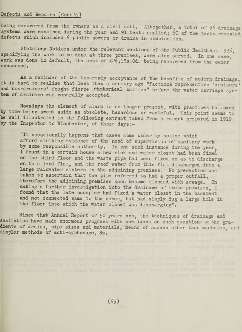 Defects and Repairs (Cont6d) being recovered from the owners as a civil debt0 Altogether, a total of 96 drainage systems were examined during the year and 91 tests applied, 60 of the tests revealed defects which included 6 public sewers or drains in combinationG Statutory Notices under the relevant sections of the Public HealihAct 1936, specifying the work to be done at three premises, were also served. In one case/ work was done in default, the cost of £26?13So0do being recovered from the owner concerned. As a reminder of the too—ready acceptance of the benefits of modern drainage, it is hard to realise that less than a century ago factions representing ^drainers® and hon-drainers * fought fierce rhetorical battles before the water carriage sys¬ tem of drainage was generally acceptedo Nowadays the element of alarm is no longer present, with practices hallowed by time being swept aside as obsolete, hazardous or wasteful. This point seems to be well illustrated in the following extract taken from a report prepared in 1910 by the Inspector to Winchester, of those dayss- It occasionally happens that cases come under my notice which afford striking evidence of the need of supervision of sanitary work by some responsible authority. In one such instance during the year, I found in a certain house a new sink and water closet had been fixed on the third floor and the waste pipe had been fixed so as to discharge on to a lead flat, and the roof water from this flat discharged into a large rainwater cistern in the adjoining premises. No precaution was taken to ascertain that the pipe referred to had a proper outfall, therefore the adjoining premises soon became flooded with sewage. On making a further investigation into the drainage of these premises, I found that the late occupier had fixed a water closet in the basement and not connected same to the sewer, but had simply dug a large hole in the floor into which the water closet was discharging. Since that Annual Report of 50 years ago, the techniques of drainage and sanitation have made enormous progress with new ideas on such questions as the gra¬ dients of drains, pipe sizes and materials, means of access other than manholes, and simpler methods of anti-syphonage, &c.
