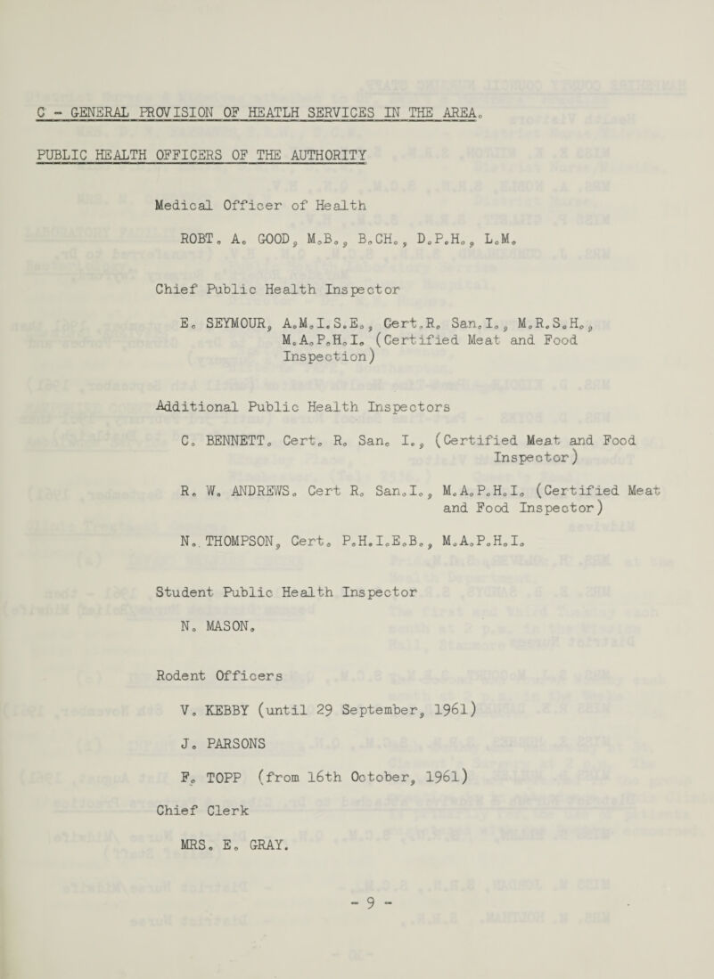 C - GENERAL PROVISION OF HEATLH SERVICES IN THE AREA PUBLIC HEALTH OFFICERS OF THE AUTHORITY Medical Officer of Health ROBT„ A. GOOD, M.B., B.CH., D0PeH0, L.M. Chief Public Health Inspector E0 SEYMOUR, A.M„I.S.E0, Gert,R. San.I„, M0ReS0HOJ MoAoP.HoI* (Certified Meat and Food Inspection) -Additional Public Health Inspectors C0 BENNETT. Cert. R. San0 I„, (Certified Meat and Food Inspector) R. W„ ANDREWS,, Cert R. San.I., M0A0P0H0I0 (Certified Meat and Food Inspector) N0. THOMPSON, Certe P.H.I.E.B., M.A.P.H.I. Student Public Health Inspector No MASON* Rodent Officers Vo KEBBY (until 29 September, 1961.) Jo PARSONS F0 TOPP (from l6th October, 1961) Chief Clerk MRS. Eo GRAY.