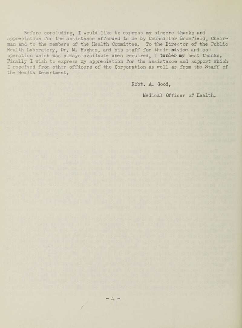 Before concluding, I would like to express my sincere thanks and appreciation for the assistance afforded to me by Councillor Bromfield, Chair¬ man and to the members of the Health Committee,, To the Director of the Public Health Laboratory, Dr„ Hughes, and his staff for their advice and co¬ operation which was always available when required, I tender my best thanks. Finally I wish to express my appreciation for the assistance and support which I received from other officers of the Corporation as well as from the Staff of the Health Department. Robt. A. Good, Medical Officer of Health.