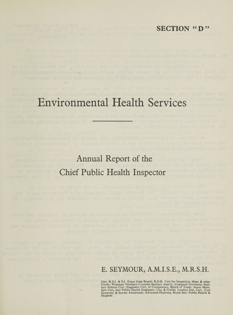 SECTION “D” Environmental Health Services Annual Report of the Chief Public Health Inspector E. SEYMOUR, A.M.I.S.E., M.R.S.H. Cert. R.S.I. & S.I. Exam Joint Board; R.S.H. Cert for Inspection Meat & other Foods; Prizeman Northern Counties Sanitary Asso’n; Liverpool University Sani¬ tary Science Cert; Engineers Cert, of Competency, Board of Trade; Assoc Mem¬ bers Cert, Inst Public Health Engineers; City & Guilds London Inst, Cert, Fuel Economy & Smoke Abatement; Advanced Diploma, Royal Inst. Public Health & Hygiene.