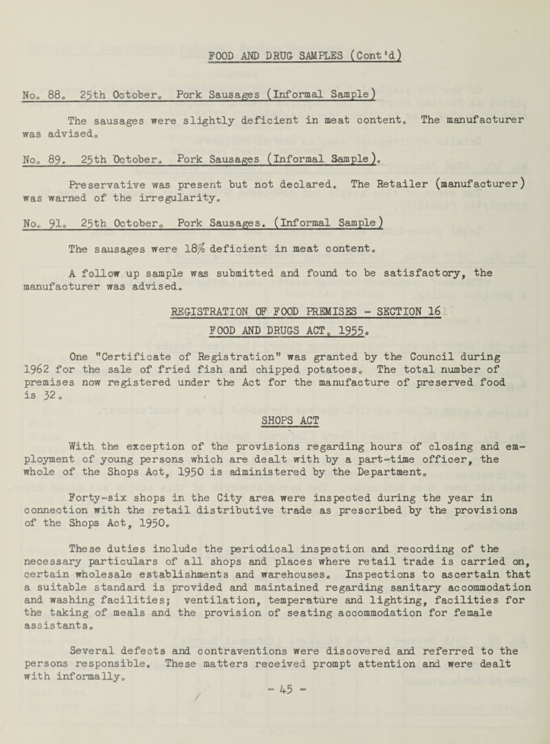 No* 880 25th October* Pork. Sausages (informal Sample) The sausages were slightly deficient in meat content,, The manufacturer was advised,. Nop 89. 23th Pctober* Pork Sausages (informal Sample)* Preservative was present but not declared* The Retailer (manufacturer) was warned of the irregularity* Noo 91q 25th Octobero Pork Sausages, (informal Sample) The sausages were 18% deficient in meat content* A follow up sample was submitted and found to be satisfactory, the manufacturer was- advised* REGISTRATION OF FOOD PREMISES - SECTION 16 ' FOOD AND DRUGS ACT* 1955« One Certificate of Registration was granted by the Council during 1962 for the sale of fried fish and chipped potatoes* The total number of premises now registered under the Act for the manufacture of preserved food is 32 * SHOPS ACT With the exception of the provisions regarding hours of closing and em¬ ployment of young persons which are dealt with by a part-time officer, the whole of the Shops Act, 1950 is administered by the Department* Forty-six shops in the City area were inspected during the year in connection with the retail distributive trade as prescribed by the provisions of the Shops Act, 1950* These duties include the periodical inspection and recording of the necessary particulars of all shops and places where retail trade is carried on, certain wholesale establishments and warehouses* Inspections to ascertain that a suitable standard is provided and maintained regarding sanitary accommodation and washing facilities; ventilation, temperature and lighting, facilities for the taking of meals and the provision of seating accommodation for female assistants* Several defects and contraventions were discovered and referred to the persons responsible. These matters received prompt attention and were dealt with informally*