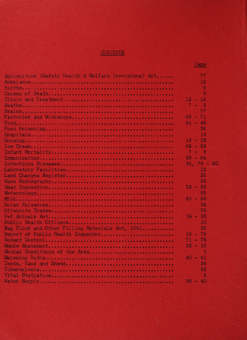 09009991^9 99999999999 09999099000999999999999990 99999909999090009* 9 9 9 9* 9 0 0 0 9 9 0 9 09009999090000 9 9 O O 9090 0 9909009 0 00 O«»0«&«O«0 • O00OO00 • eo«e«eo0e««e««e0e»»«««0« 00000999 9 9 9 0 9 0 0 0 0 9 9 0 9 9 9 0 9 9 0 9 0 9 9 9 9 9 9 9 9 9 9 9 0 9 9 9 >« 00oeo»»««« ••••4 C0«o«*0»«»ao*'««« eeoe»«o9ee«o«0»oo0«fl««0a»«a0««fi0oeds 0OO«»Ofl00»30»« • • 0 fi 'eO000«00a 0ac0«000«00««e00 >c«e*a0O«asec000o« «C«fi00Ofl 9 0 9 0 99999999 009999 0 000099 Social Conditions of the Area Swimming Baths. Tents^ Vans and Sheds., Tuberculosis.. Vital Statistics..« Water Supply -4) 9 9 C 9 9 9 9 «« « 9 0 9 9 0 9 9 9409999909* 9 9 9 9 &-ti9999OO90 9 0 9 0 9 9 9 9 9 9 9 9 9 9 9 9 9 9 990999999046 909099909000 Agriculture (Safety Health <Sc Welfare Provisions) Act... Ambulance.. Births..... Causes of Death.. Clinic and Treatment...... Deaths Drains,.». Factories and Workshops.. FoOdo o..oeo.e.. Food Poisoning. Hospitals...... Housingo..... Ice Cream Infant Mortality Immunisation Infectious Diseases. Laboratory Facilities Land Charges Register Mass Radiography Meat Inspection Meteorology. Milk Noise Nuisances.c Offensive Trades Pet Animals Act Public Health Officers.. Rag Flock and Other Filling Materials Act Report of Public Health Inspector.. Rodent Control... 3moke Abatement............o • 0 0«0«00 >«#« • ^A0000#«0* 00«0««0«««0 9 0000000#0 090090099 9 9 9 9 0 9 9 09-999994909 9 0 9 9 9 0 9 99900999499 04999999099 9999999909*1 • . » tt 0 0 0 0 0 0-00000e00 O 0 0 « 0 0 0 0 0 0'-%^ • 000000800 00000800000 « 00O0#000000000Oft aoa«000O00O0ao«Ott00000«00#o000 »«O0000O0-00«O0000000a00fl00000000«0000«0000 9 0 0 0 0 O 0 fi • c 0 0 0 0 9 o I 12 7 69 41 18 66 7 83 36, V7 12 6 9 14 9 77 71 49 36 13 32 68 8 84 79 0 0 0 0 0 O 9 0 12 25 83 52 - 63 85 65 - 66 34 35 34 « 35 10 36 16 ~ 78 71 - 75 32  33 5 40 - 41 36 82 6 38 ■ 40