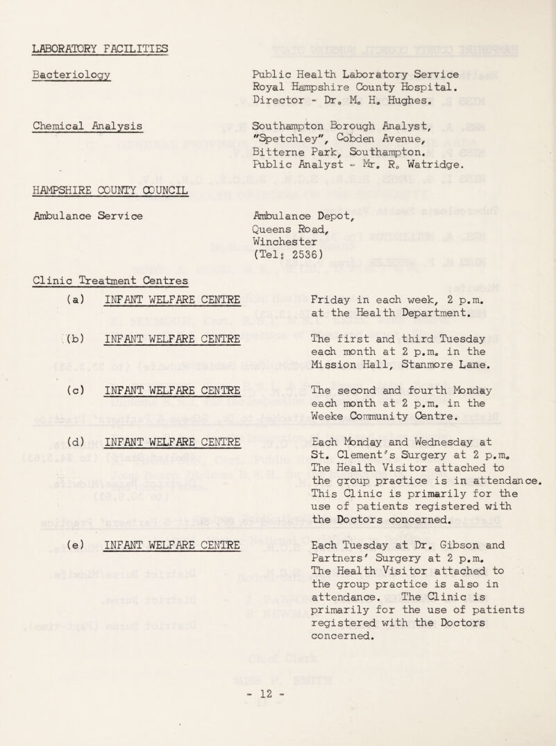 LABORATORY FACILITIES Bacteriology Public Health Laboratory Service Royal Hampshire County Hospital. Director » Dre, Mo H^, Hughes. Chemical Analysis Southampton Borough Analyst, Spetchley, Cobden Avenue, Bitterne Park, Southanpton. Public Analyst - Mr. Ro Watridge. HAMPSHIRE COUNTY OO'UNCIL Ambulance Service Ambulance Depot, Queens Road, Winchester (Telg 2536) Clinic Treatment Centres (a) INFANT WELFARE CENTRE Friday in each week, 2 p.m. at the Health Department. :(b) INFANT WELFARE CENTRE The first and third Tuesday each month at 2 p.m. in the Mission Hall, Stanmore Lane. (c) INFANT WELFARE CENTRE The second and fourth Monday each month at 2 p.m. in the Weeke Community Centre. (d) INFANT WELFARE CENTRE Each Monday and Wednesday at St. Clementes Surgery at 2 p.m. The Health Visitor attached to the group practice is in attendance This Clinic is primarily for the use of patients registered with the Doctors concerned. (e) INFANT WELFARE CENTRE Each Tuesday at Dr. Gibson and Partners^ Surgery at 2 p.m. The Health Visitor attached to the group practice is also in attendance. The Clinic is primarily for the use of patients registered with the Doctors concerned.
