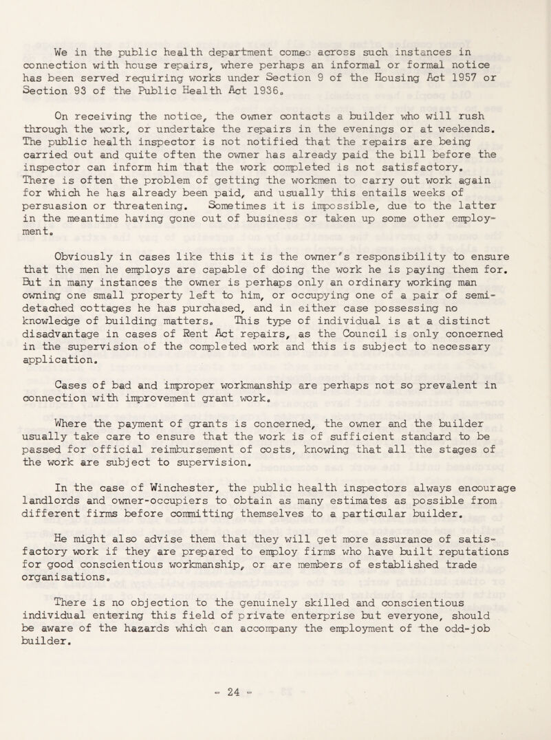 We in the public health department comeo across such instances in connection with house repairs, where perhaps an informal or fo;rmal notice has been served requiring works under Section 9 of the Housing Act 1957 or Section 93 of the Public Health Act 1936o On receiving the notice, the owner contacts a builder who will rush through the work, or undertake the repairs in the evenings or at weekends. The public health inspector is not notified that the repairs are being carried out and quite often the owner has already paid the bill before the inspector can inform him that the work completed is not satisfactory. There is often the problem of getting ±he workmen to carry out work again for which he has already been paid, and usually this entails weeks of persuasion or threatening. Sometimes it is impossible, due to the latter in the meantime having gone out of business or taken up some other enploy” men to Obviously in cases like this it is the owner'^s responsibility to ensure that the men he employs are capable of doing the work he is paying them for. But in many instances the owner is perhaps only an ordinary working man owning one small property left to him, or occupying one of a pair of semi¬ detached cottages he has purchased, and in either case possessing no knowledge of building matters^ This type of individual is at a distinct disadvantage in cases of Rent Act repairs, as the Council is only concerned in the supervision of the completed work and this is subject to necessary application. Cases of bad and improper workmanship are perhaps not so prevalent in connection with improvement grant work. Where the payment of grants is concerned, the owner and the builder usually take care to ensure that the work is of sufficient standard to be passed for official reimbursement of costs, knowing that all the stages of the work are subject to supervision. In the case of Winchester, the public health inspectors always encourage landlords and owner-occupiers to obtain as many estimates as possible from different firms before committing themselves to a particular builder. He might also advise them that they will get more assurance of satis¬ factory work if they are prepared to employ firms who have built reputations for good conscientious workmanship, or are members of established trade organisations. There is no objection to the genuinely skilled and conscientious individual entering this field of private enterprise but everyone, should be aware of the hazards which can accompany the employment of ±he odd-job builder.