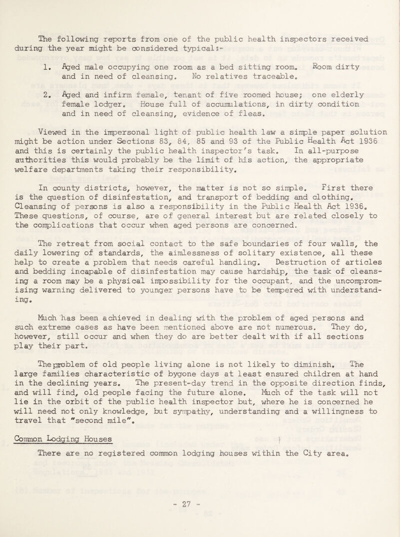 The following reports from one of the public health inspectors received during the year might be considered typical g*'- 1. Aged male occupying one room as a bed sitting roome Kroom dirty and in need of cleansing^ No relatives traceable« 2» Aged and infirm female, tenant of five roomed house; one elderly female lodgero House full of accumulations, in dirty condition and in need of cleansing, evidence of fleas. Viewed in the impersonal light of public health law a siirple paper solution might be action under Sections 83, 84, 85 and 93 of the Pu.blic Health Act 1936 and this is certainly the public health inspector's task® In all-purpose authorities this would probably be the limit of his action, the appropriate welfare departments taking their responsibility® In county districts, however, the matter is not so sirrple. First there is the question of disinfestation, and transport of bedding and clothing® Cleansing of persons is also a responsibility in the Public Health Act 1936® These questions, of course, are of general interest but are related closely to the conplications that occur when aged persons are concerned. The retreat from social contact to the safe boundaries of four walls, the daily lowering of stan.dards, the aimlessness of solitary existence, all these help to create a problem that needs careful handling. Destruction of articles and bedding incapable of disinfestation ma^^ cause hardship, the task of cleans¬ ing a room may be a physical inpossibility for the occupant, and the uncomprom¬ ising warning delivered to younger persons have to be tenpered with understand¬ ing® Much has been achieved in dealing with the problem of aged persons and such extreme cases as have been mentioned above are not numerous. They do, however, still occur and when they do are better dealt with if all sections play their part. The problem of old people living alone is not likely to diminish. The large families characteristic of bygone days at least ensured children at hand in the declining years. The present-day trend in the opposite direction finds, and will find, old people facing the future alone. Much of the task will not lie in the orbit of the public health inspector but, where he is concerned he will need not only knowledge, but syipath}/, understanding and a willingness to travel that second mile. Common Lodging Houses j There are no registered common lodging houses within the City area.