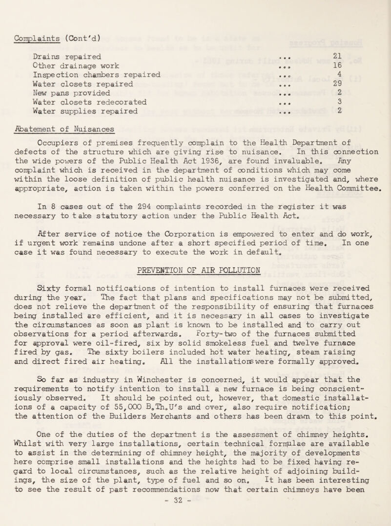 Coirploiints (Cont'd) Drains repaired Other drainage work Inspection chambers repaired Water closets repaired New pans provided Water closets redecorated Water supplies repaired « • # m » a • « o 0 0 0 0 m o 0 0 0 0 0 0 21 16 4 29 2 3 2 i^batement of Nuisances Occupiers of premises frequently complain to the Heal’th Department of defects of the structure which are giving rise to nuisance. In this connection the wide po^'jers of the Public Health Act 1936, are found invaluable^ Any complaint which is received in the department of conditions which may come within the loose definition of public health nuisance is investigated and, where appropriate, action is taken within the powers conferred on the Health Committee. In 8 cases out of the 294 complaints recorded in the register it was necessary to take statutory action under the Public Health Act. After service of notice the Corporation is empowered to enter and do work, if urgent work remains undone after a short specified period of time. In one case it was found necessary to execute the work in default, PREVENTION OF AIR POLLUTION Sixty foimnal notifications of intention to install furnaces were received during the year. The fact that plans and specifications may not be submi.tted, does not relieve the department of the responsibility of ensuring that f-urnaces being installed are efficient, and it is necessary in all cases to investigate the circumstances as soon as plant is known to be installed and to carry out observations for a period afterwards, Forty»two of the furnaces submitted for approval were oil-fired, six by solid smokeless fuel and twelve furnace fired by gas. The sixty boilers included hot water heating, steam raising and direct fired air heating. All the installations were formally approved. So far as industry in Winchester is concerned, it would appear that the requirements to notify intention to install a new furnace is being conscient- iously observed. It should be pointed out, however, that domestic installat¬ ions of a capacity of 55,000 BoTh.U^s and over, also require notificsition; the attention of the Builders Merchants and others has been drawn to this point. One of the duties of the department is the assessment of chimney heights. Whilst with very large installations, certain technical forrrtulae are available to assist in the determining of chimney height, the majority of developments here comprise small installations and the heights had to be fixed having re¬ gard to local circumstances, such as the relative height of adjoining build¬ ings, the size of the plant, type of fuel and so on. It has been interesting to see the result of past recommendations now that certain chimneys have been