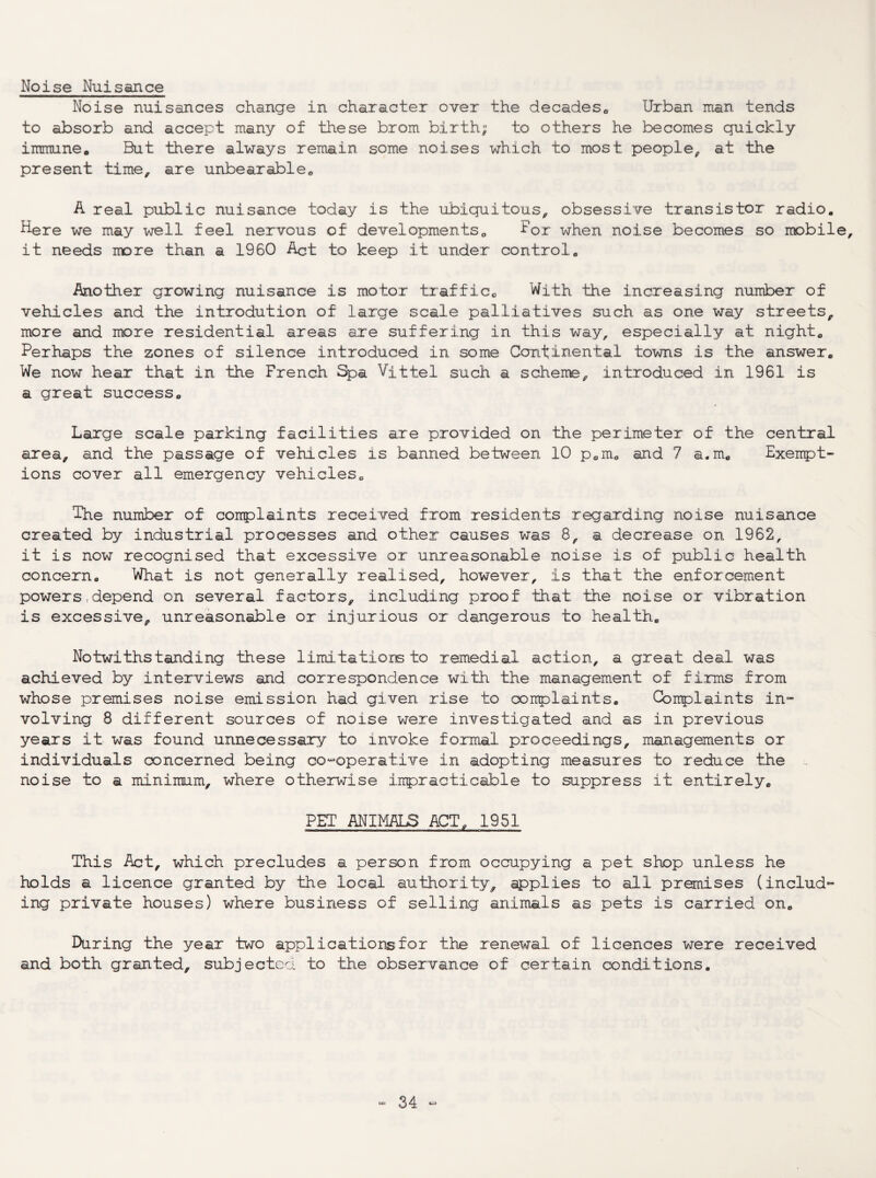 Noise Nuisance Noise nuisances change in character over the decades,. Urban man tends to absorb and accept many of these brom birth; to others he becomes quickly immune. But there always remain some noises which to most people^ at the present time, are unbearable*, A real public nuisance today is the ubiquitous, obsessive transistor radio. Here we may well feel nervous of developmentso ^or when noise becomes so mobile, it needs more than a 1960 Act to keep it under control. Another growing nuisance is motor traffic*, With the increasing number of vehicles and the introdution of large scale palliatives such as one way streets, more and more residential areas are suffering in this way, especially at night. Perhaps the zones of silence introduced in some Continental towns is the answer. We now hear that in the French Spa Vittel such a scheme, introduced in 1961 is a great success. Large scale parking facilities are provided on the perimeter of the central area, and the passage of vehicles is banned between 10 p.m. and 7 a.m. Exempt¬ ions cover all emergency vehicleSo The number of complaints received from residents regarding noise nuisance created by industrial processes and other causes was 8, a decrease on 1962, it is now recognised that excessive or unreasonable noise is of public health concern. What is not generally realised, however, is that the enforcement powers,depend on several factors, including proof that the noise or vibration is excessive, unreasonable or injurious or dangerous to health. Notwithstanding these limi.tatiorB to remedial action, a great deal was achieved by interviews and correspondence with the management of firms from whose premises noise emission had given rise to conplaints. Complaints in- volving 8 different sources of noise were investigated and as in previous years it was found unnecessary to invoke formal proceedings, managements or individuals concerned being co«operative in adopting measures to reduce the noise to a minimum, where otherwise impracticable to suppress it entirely. PET ANIMALS ACT, 1951 This Act, which precludes a person from occupying a pet shop unless he holds a licence granted by the local authority, ipplies to all premises (includ“ ing private houses) where business of selling animals as pets is carried on. During the year two applications for the renewal of licences were received and both granted, subjectca to the observance of certain conditions.