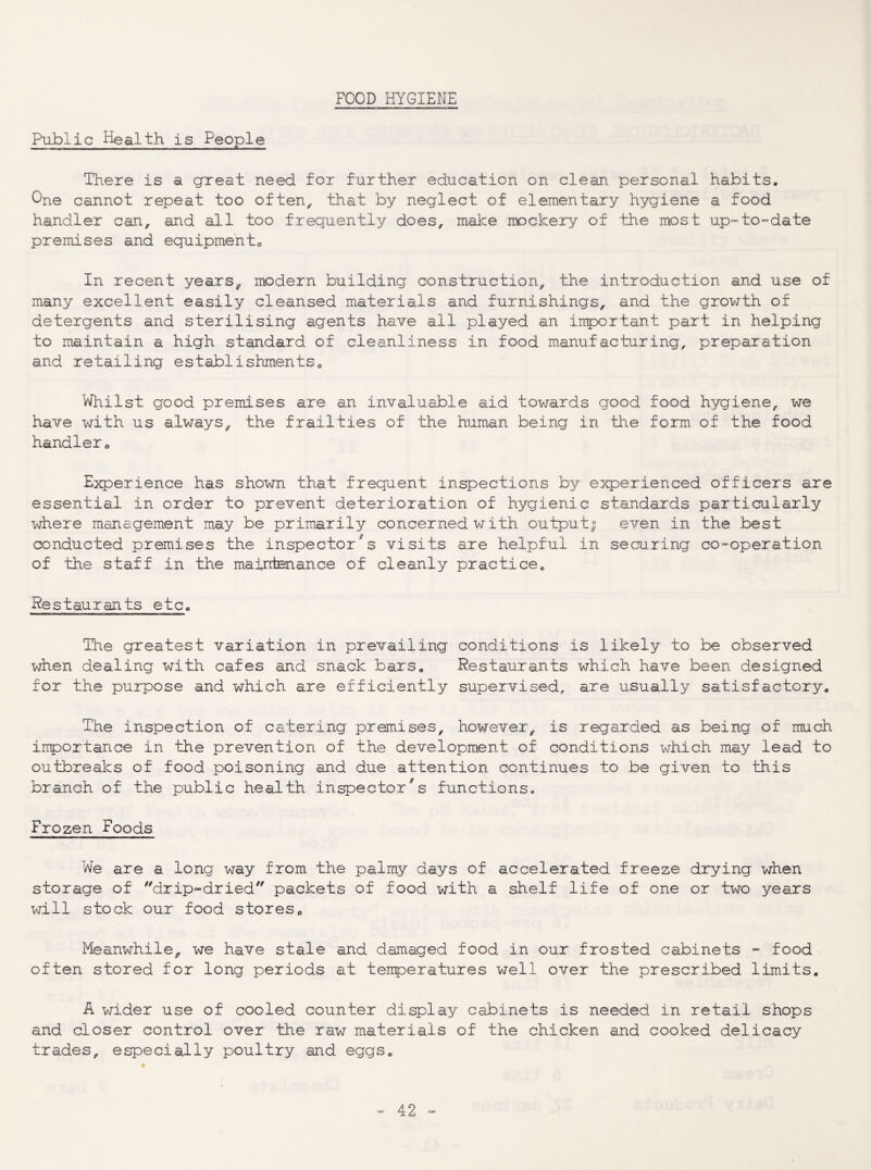 FOOD HYGIENE Public Health is People There is a great need for further education on clean personal habits. One cannot repeat too often^ that by neglect of elementary hygiene a food handler can, and all too frequently does, make mockery of the most up“-to-date premises and equipments In recent years^ modern building construction, the introduction and use of many excellent easily cleansed materials and furnishings, and the growth of detergents and sterilising agents have all played an inportant part in helping to maintain a high standard of cleanliness in food manufacturing, preparation and retailing establishments^ Whilst good premises are an invaluable aid towards good food hygiene, we have with us always, the frailties of the human being in the form of the food handler <, Experience has shown that frequent inspections by experienced officers are essential in order to prevent deterioration of hygienic standards particularly where management may be primarily concerned w ith output| even in the best conducted premises the inspector's visits are helpful in securing co-operation of the staff in the maintenance of cleanly practice. Restaurants etc. The greatest variation in prevailing conditions is likely to be observed when dealing with cafes and snack bars. Restaurants which have been designed for the purpose and which are efficiently supervised, are usually satisfactory. The inspection of catering premises, however, is regarded as being of much inportance in the prevention of the development of conditions which may lead to outbreaks of food poisoning and due attention continues to be given to this branch of the public health inspector's functions. Frozen Foods We are a long way from the palmy days of accelerated freeze drying when storage of drip-dried packets of food with a shelf life of one or two years will stock our food stores» Meanwhile, we have stale and damaged food in our frosted cabinets - food often stored for long periods at tenperatures well over the prescribed limits. A wider use of cooled counter display cabinets is needed in retail shops and closer control over the raw materials of the chicken and cooked delicacy trades, especially poultry and eggs.