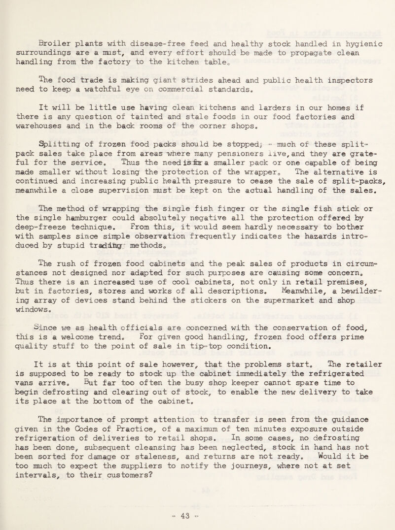 Broiler plants with disease-free feed and healthy stock handled in hygienic surroundings are a must, and every effort should be made to propagate clean handling from the factory to the kitchen, tableo The food trade is making giant strides ahead and public health inspectors need to keep a watchful eye on commercial standards« It will be little use having clean kitchens and larders in our homes if there is any question of tainted and stale foods in our food factories and warehouses and in the back rooms of the corner shops« Splitting of frozen food packs should be stopped^ -- mu,ch of these split- pack sales take place from areas where many pensioners live^and they are grate¬ ful for the service* Thus the need is ix a smaller pack or one capable of being made smaller without losing the protection of the wrapperThe alternative is continued and increasing public health pressure to cease the sale of split-packs, meanwhile a close supervision must be kept on the actual handling of the sales. The method of wx'apping the single fish finger or the single fish stick or the single hamburger could absolutely negative all the protection offered by deep-freeze technique. From, this, it would seem hardly necessary to bother with samples since simple observation frequently indicates the hazards intro¬ duced by stupid tradlhcr; methods a The rush of frozen food cabinets and the peak sales of products in circum¬ stances not designed nor adapted for such purposes are causing some concern^ Thus there is an increased use of cool cabinets, not only in retail premises, but in factories, stores and works of all descriptions. ffeanwhile, a bewilder¬ ing array of devices stand behind the stickers on the su,permarket and shop windows. Since we as health officials are concerned with the conservation of food, this is a welcome trend. For given good handling, frozen food offers pr.ime gnality stuff to the point of sale in t,ip-top condition. It is at this point of sale however, that the problems start. The retailer is supposed to be ready to stock up the cabinet immediately the refrigerated vans arrive. ^nt far too often the busy shop keeper cannot spare time to begin defrosting and clearing out of stock, to enable the new delivery to take its place at the bottom of the cabinet. The importance of prompt attention to transfer is seen from the guidance given in the Codes of Practice, of a maximum of ten minutes exposure outside refrigeration of deliveries to retail shops. In some cases, no defrosting has been done, subsequent cleansing has been neglected, stock in hand has not been sorted for damage or staleness, and returns are not ready. Would it be too much to expect the suppliers to notify the journeys, where not at set intervals, to their customers?