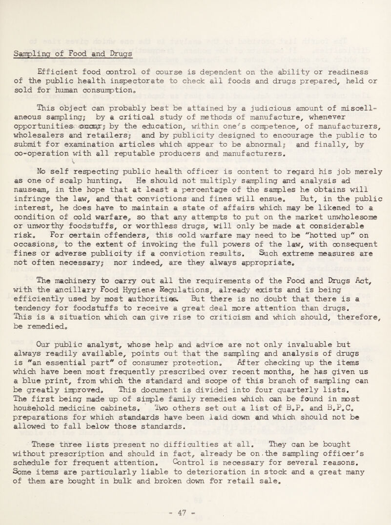 Sampling of Food and Drugs Efficient food control of course is dependent on the ability or readiness of the public health inspectorate to check all foods and drugs prepared, held or sold for human consumptiono This object can probably best be attained by a judicious amount of miscell- aneous sampling^ by a critical study of methods of manufacture, whenever opportunities^ by the education, within one^s coirpetence, of manufacturers, wholesalers and retailers| and by publicity designed to encourage the p-ublic to submit for examination articles which appear to be abnormal| and finally, by co-operation with all reputable producers and manufacturers. No self respecting public health officer is content to regard his job merely as one of scalp hunting^ He should not multiply ssimpling and analysis ad nauseam, in the hope that at least a percentage of the sairples he obtains will infringe the law, and that convictions and fines will ensueo But, in the public interest, he does have to maintain a state of affairs which may be likened to a condition of cold warfare, so that any attempts to put on the market unwholesome or unworthy foodstuffs, or worthless drugs, will only be made at considerable risko For certain offenders, this cold warfare may need to be ^^hotted up on occasions, to the extent of invoking the full powers of the law, with oonsequent fines or adverse publicity if a conviction results. Such extreme measures are not often necessary| nor indeed, are they always appropriate*, The machinery to carry out all the requirements of the Food and Drugs Act, with the ancillary Food Hygiene Regulations, already exists and is being efficiently used by most authorities. But there is no doubt that there is a tendency for foodstuffs to receive a great deal more attention than drugs. This is a situation which can give rise to criticism and which should, therefore, be remedieda Our public analyst, whose help and advice are not only invaluable but always readily available, points out that the sampling and analysis of drugs is an essential part of consumer protection® After checking up the items which have been most frequently prescribed over recent months, he has given us a blue print, from which the standard and scope of this branch of sampling can be greatly inproved® This document is divided into four quarterly lists. The first being made up of siirple family remedies which can be found in most household medicine cabinets. Two others set out a list of BoP® and B.PoC® preparations for which standards have been laid down and which should not be allowed to fall below those standards. These three lists present no difficulties at all. They can be bought without prescription and should in fact, already be on,the sampling officer's schedule for frequent attention. Control is necessary for several reasons. Some items are particularly liable to deterioration in stock and a great many of them are bought in bulk and broken down for retail sale.