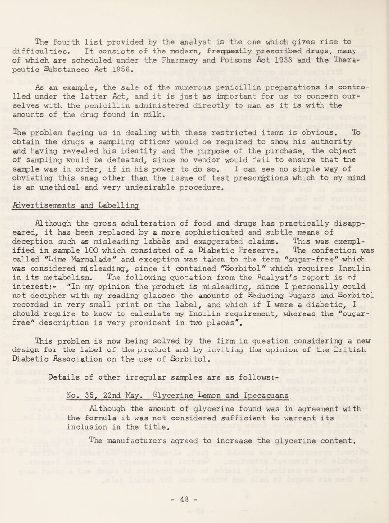 The fourth list provided by the analyst is the one which gives rise to difficulties. It consists of the modern, frequently prescribed drugs, many of which are scheduled under the Pharmacy and Poisons Act 1933 and the Thera¬ peutic Substances Act 1956. As an exairple, the sale of the numerous penicillin preparations is contro¬ lled under the latter Act, and it is just as important for us to concern our¬ selves with the penicillin administered directly to man as it is with the amounts of the drug found in milk. The problem facing us in dealing with these restricted items is obvious. To obtain the drugs a sampling officer would be required to show his authority and having revealed his identity and the purpose of the purchase, the object of sampling would be defeated, since no vendor would fail to ensure that the sairple was in order, if in his power to do so, I can see no sinple way of obviating this snag other than the issue of test presciiyiions which to my mind is an unethical and very undesirable procedure. Advertisements and Labelling Although the gross adulteration of food and drugs has practically disapp¬ eared, it has been replaced by a more sophisticated and subtle means of deception such as misleading labels and exaggerated claims. This was exenpl- ified in sample 100 which consisted of a Diabetic Preserve, The confection was called Lime Marmalade and exception was taken to the term sugar-free which was considered misleading^ since it contained Sorbitol which requires Insulin in its metabolism. The following quotation from the Analyst's report is of interests- In my opinion the product is misleading, since I personally could not decipher with my reading glasses the amounts of Reducing Sugars and Sorbitol recorded in very small print on the label, and which if I were a diabetic, I should require to know to calculate my Insulin requirement, whereas the sugar- free description is very prominent in tv^o placeso This problem is now being solved by the firm in question considering a new design for the label of the product and by inviting the opinion of the British Diabetic Association on the use of Sorbitol. Details of other irregular sanples are as follows s- No, 35, 22nd May. Glycerine Lemon and Ipecacuana Although the amount of glycerine found was in agreement with the formula it was not considered sufficient to warrant its inclusion in the title. The manufacturers agreed to increase the glycerine content.