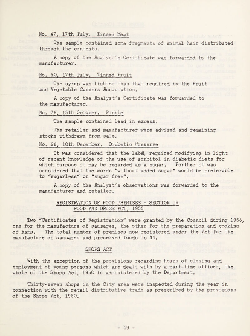 NOo 47p 17th July-Q Tinned Ifeat The sample contained some fragments of animal hair distributed through the contents* A copy of the Analyst's Certificate was forwarded to the manufacturer. Noo 50^ 17th July, Tinned Fruit The syrup was lighter than that required by the Fruit and Vegetable Canners Associationo A copy of the Analyst's Certificate was forwarded to the manufacturer. Noa 76^ 15th October, Pickle The sample contained lead in excess,, The retailer and manufacturer were advised and remaining stocks withdrawn from sale^ No^ 98^ 10th December, Diabetic ^reserve It was considered that the labd^, required modifying in light of recent knowledge of the use of sorbitol in diabetic diets for which purpose it may be regarded as a sugars Further it was considered that the words without added sugar would be preferable to sugarless or sugar free. A copy of the Analyst's observations was forwarded to the manufacturer and retailer, REGISTRATION OF FOOD PREMISES - SECTION 16 FOOD AND DRaGS ACT, 1955 Two Certificates of Registration were granted by the Council during 1963^ one for the manufactirre of sausages^ the other for the preparation and cooking of hams. The total number of premises now registered under the Act for the manufacture of sausages and preserved foods is 34. SHOPS ACT With the exception of the provisions regarding hours of closing and employment of young persons which are dealt with by a part-time officer, the whole of the Shops Act^ 1950 is administered by the Department. Thirty-seven shops in the City area were inspected during the year in connection with the retail distributive trade as prescribed by the provisions of the Shops Act, 1950.