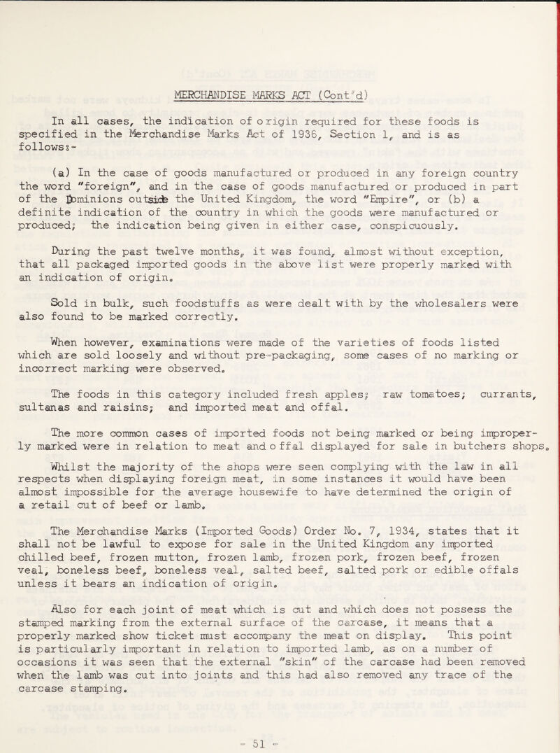MERCHMDISE imKS_ ACT (GontM) In all cases, the indication of origin required for these foods is specified in the Merchandise Marks Act of 1936, Section 1, and is as follows S“ (a) In the case of goods manufactured or produced in any foreign country the word foreign'% and in the case of goods manufactured or produced in part of the &)minions outsicfe the United Kingdom, the word ^^Eirpire, or (b) a definite indication of the country in which the goods were manufactured or produced; the indication being given in either case, conspicuously. IXiring the past twelve months, it was found, almost without exception, that all packaged imported goods in the above list were properly marked with an indication of origino Sold in bulk, such foodstuffs as were dealt with by the wholesalers were also found to be marked correctly. When however, examinations were made of the varieties of foods listed which are sold loosely and wi'thout pre-packaging, some cases of no marking or incorrect marking were observed.. The foods in this category included fresh apples; raw tomatoes; currants, sultanas and raisins; and irrported meat and offal. The more common cases of imported foods not being marked or being iirproper- ly marked were in relation to meat and o ffal displayed for sale in butchers shops^ Whilst the majority of the shops were seen coinplying with the law in all respects when displaying foreign meat, in some instances it wuld have been almost impossible for the average housewife to have determined the origin of a retail cut of beef or lamb., The Merchandise Marks (Imported Goods) Order No, 7, 1934, states that it shall not be lawful to e:Kpose for sale in the United Kingdom any imported chilled beef, frozen mutton, frozen lairb, frozen pork, frozen beef, frozen veal, boneless beef, boneless veal, salted beef, salted pork or edible offals unless it bears an indication of origin^ c Also for each joint of meat which is cut and which does not possess the stamped marking from the external surface of the carcase, it means that a properly marked show ticket must accoirpariy the meat on display. This point is particularly irrportant in relation to imported lamb, as on a number of occasions it was seen that the external skin'' of the carcase had been removed when the lamb was cut into joints and this had also removed any trace of the carcase stamping.