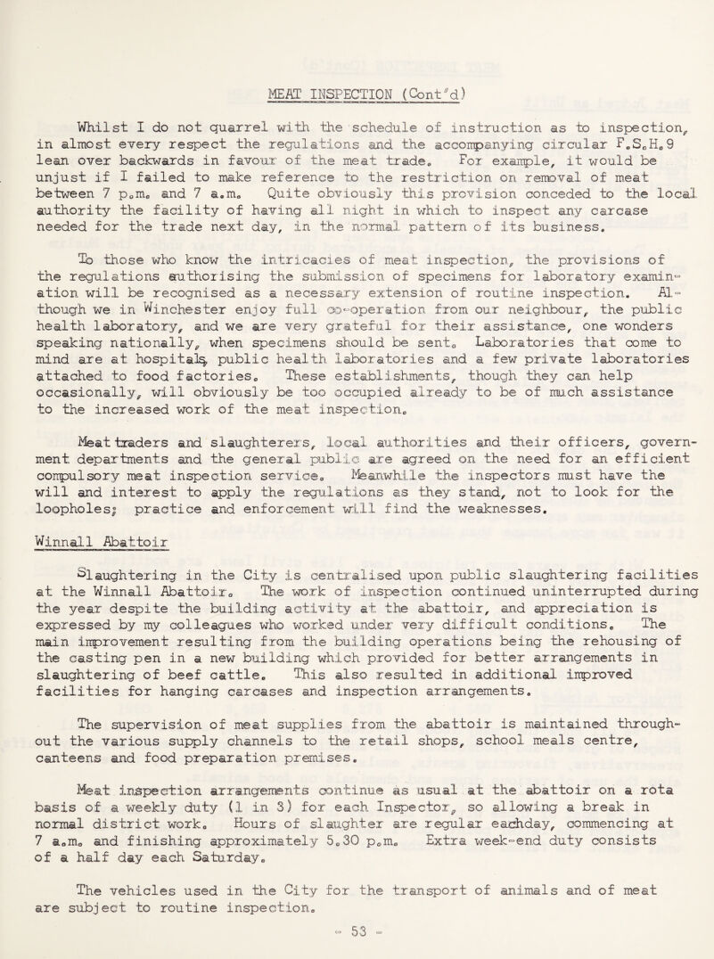 Whilst I do not quarrel with the schedule of instruction as to inspection^ in almost every respect the regulations and the acconpanying circular F^SoH^S lean over backwards in favour of the meat tradCo For exarrple, it would be unjust if I failed to make reference to the restriction on removal of meat between 7 Pom^ and 7 aom^ Quite obviously this provision conceded to the local authority the facility of having all night in which to inspect any carcase needed for the trade next day, in the normal pattern of its business* To those who know 'the intricacies of meat inspection^ the provisions of the regulations aruthorising the submission of specimens for laboratory examin- ation will be recognised as a necessary extension of routine inspection. iH.- though we in Winchester enjoy full ao^-operation from our neighbour^ the public health laboratory^ and we are very grateful for their assistance, one wonders speaking nationally^ when specimens should be sento Laboratories that come to mind are at hospital^, public health laboratories and a few private laboratories attached to food factories^ Ihese establishments, though they can help occasionally, will obviously be too occupied already to be of mu.ch assistance to the increased work of the meat inspection^ Meat traders and slaughterers, local authorities and their officers, govern^ ment departments and the general public are agreed on the need for an efficient coirpulsory meat inspection service^ ^-feanwhile the inspectors mi.st have the will and interest to apply the regulations as they stand, not to look for the loopholes| practice and enforcement will find the weaknesses, Winnal.l Abattoir Slaughtering in the City is centralised upon public slaughtering facilities at the Winnall Abattoiro The work of inspection continued uninterrupted during the year despite the building activity at the abattoir, and appreciation is expressed by my colleagues who worked under very difficult conditions^ The main irrprovement resulting from the building operations being the rehousing of the casting pen in a new building which provided for better arrangements in slaughtering of beef cattle. This also resulted in additional iirproved facilities for hanging carcases and inspection arrangements. The supervision of meat supplies from the abattoir is maintained through¬ out the various supply channels to the retail shops, school meals centre, canteens and food preparation premises. Meat inspection arrangeirents o^ntinue as usual at the abattoir on a^ rota basis of a weekly duty (1 in 3) for each Inspector^ so allowing a break in normal district work. Hours of slaughter are regular eachday, commencing at 7 a^mo and finishing approximately 5c>30 p<,mo Extra week-end duty consists of a half day each Satuxday, The vehicles used in th,e City for the transport of animals and of meat are subject to routine inspection.