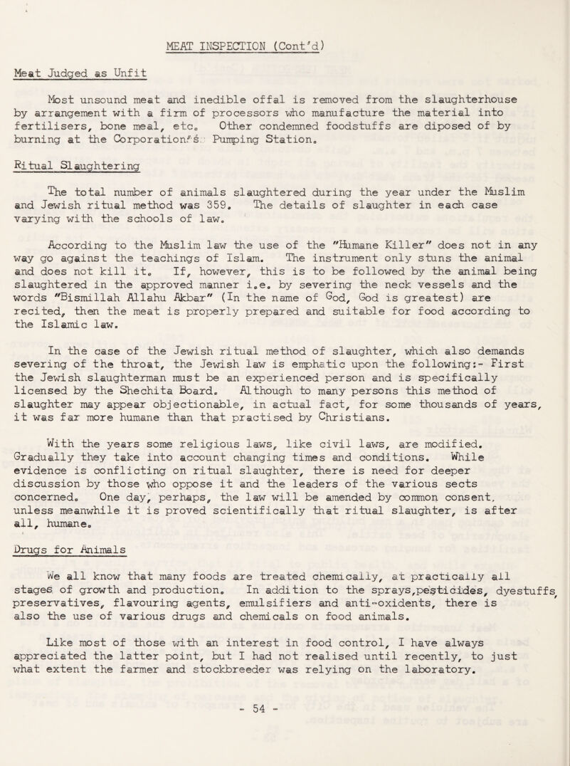 i MEAT INSPECTION (Cont/d) Meat Judged as Unfit Most unsound meat and inedible offal is removed from the slaughterhouse by arrangement with a firm of processors who manufacture the material into fertilisers, bone meal, etcc Other condemned foodstuffs are diposed of by burning at the Corporation.^'s.' Pumping Station^ Ritual Slaughtering The total number of animals slaughtered during the year under the Muslim and Jewish ritual method was 359. The details of slaughter in each case varying with the schools of law. According to the Muslim law the use of the iiiinane Killer does not in any way go against the teachings of Islam. The instrument only stuns the animal and does not kill ito If, however, this is to be followed by the animal being slaughtered in the approved manner i.e. by severing the neck vessels and the words Bismillah Allahu Akbar (In the name of ^od, God is greatest) are recited, then the meat is properly prepared and suitable for food according to the Islamic law. In the case of the Jewish ritual method of slaughter, which also demands severing of the throat, the Jewish law is emphatic upon the following:- First the Jewish slaughteman must be an experienced person and is specifically licensed by the Shechita Board. Although to many persons this method of slaughter may appear objectionable, in actual fact, for some thousands of years, it was far more humane than that practised by Christians. With the years some religious laws, like civil laws, are modified. Gradually they take into account changing times and conditions. While evidence is conflicting on ritual slaughter, there is need for deeper discussion by those who oppose it and the leaders of the various sects concerned. One day, perhaps, the law will be amended by common consent, unless meanwhile it is proved scientifically that ritual slaughter, is after all, humaneo Drugs for Animals iA[e all know that many foods aire treated chemically, at practically all stages, of growth and production. In addition to the sprays,pesticides, dyestuffs preseirvatives, flavouring agents, emulsifiers and anti-oxidents, there is also the use of various drugs and chemicals on food animals. Like most of those with an interest in food control, I have always appreciated the latter point, but I had not realised until recently, to just what extent the farmer and stockbreeder was relying on the laboratory.