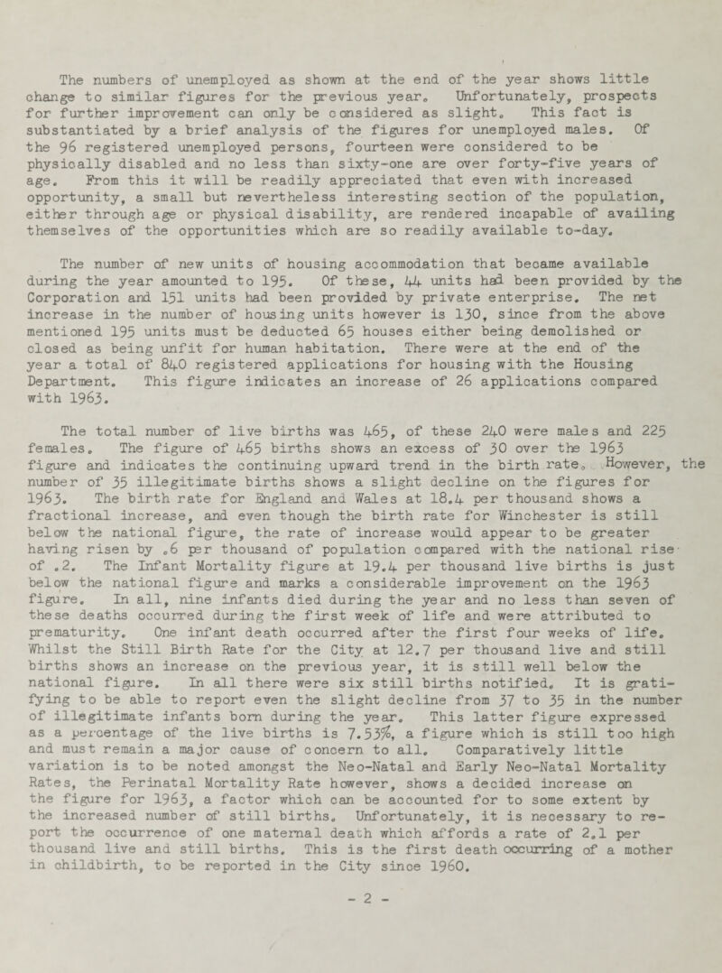 The numbers of unemployed as shown at the end of the year shows little change to similar figures for the previous year0 Unfortunately, prospects for further improvement can only be considered as slight. This fact is substantiated by a brief analysis of the figures for unemployed males. Of the 96 registered unemployed persons, fourteen were considered to be physically disabled and no less than sixty-one are over forty-five years of age. From this it will be readily appreciated that even with increased opportunity, a small but nevertheless interesting section of the population, either through age or physical disability, are rendered incapable of availing themselves of the opportunities which are so readily available to-day. The number of new units of housing accommodation that became available during the year amounted to 195. Of these, 44 units had been provided by the Corporation and 151 units had been provided by private enterprise. The net increase in the number of housing units however is 130, since from the above mentioned 195 units must be deducted 65 houses either being demolished or closed as being unfit for human habitation. There were at the end of the year a total of 84O registered applications for housing with the Housing Department. This figure indicates an increase of 26 applications compared with 1963. The total number of live births was 465, of these 240 were males and 225 females. The figure of 465 births shows an excess of 30 over the 1963 figure and indicates the continuing upward trend in the birth rate. However, the number of 35 illegitimate births shows a slight decline on the figures for 1963. The birth rate for England and Wales at 18.4 per thousand shows a fractional increase, and even though the birth rate for Winchester is still below the national figure, the rate of increase would appear to be greater having risen by .6 per thousand of population compared with the national rise- of .2. The Infant Mortality figure at 19.4 per thousand live births is just below the national figure and marks a considerable improvement on the 1963 figure. In all, nine infants died during the year and no less than seven of these deaths occurred during the first week of life and were attributed to prematurity. One infant death occurred after the first four weeks of life. Whilst the Still Birth Rate for the City at 12.7 per thousand live and still births shows an increase on the previous year, it is still well below the national figure. In all there were six still births notified. It is grati¬ fying to be able to report even the slight decline from 37 to 35 in the number of illegitimate infants bom during the year. This latter figure expressed as a percentage of the live births is 7.53$, a figure which is still too high and must remain a major cause of concern to all. Comparatively little variation is to be noted amongst the Neo-Natal and Early Neo-Natal Mortality Rates, the Perinatal Mortality Rate however, shows a decided increase on the figure for 1963, a factor which can be accounted for to some extent by the increased number of still births. Unfortunately, it is necessary to re¬ port. the occurrence of one maternal death which affords a rate of 2.1 per thousand live and still births. This is the first death occurring of a mother in childbirth, to be reported in the City since I960.