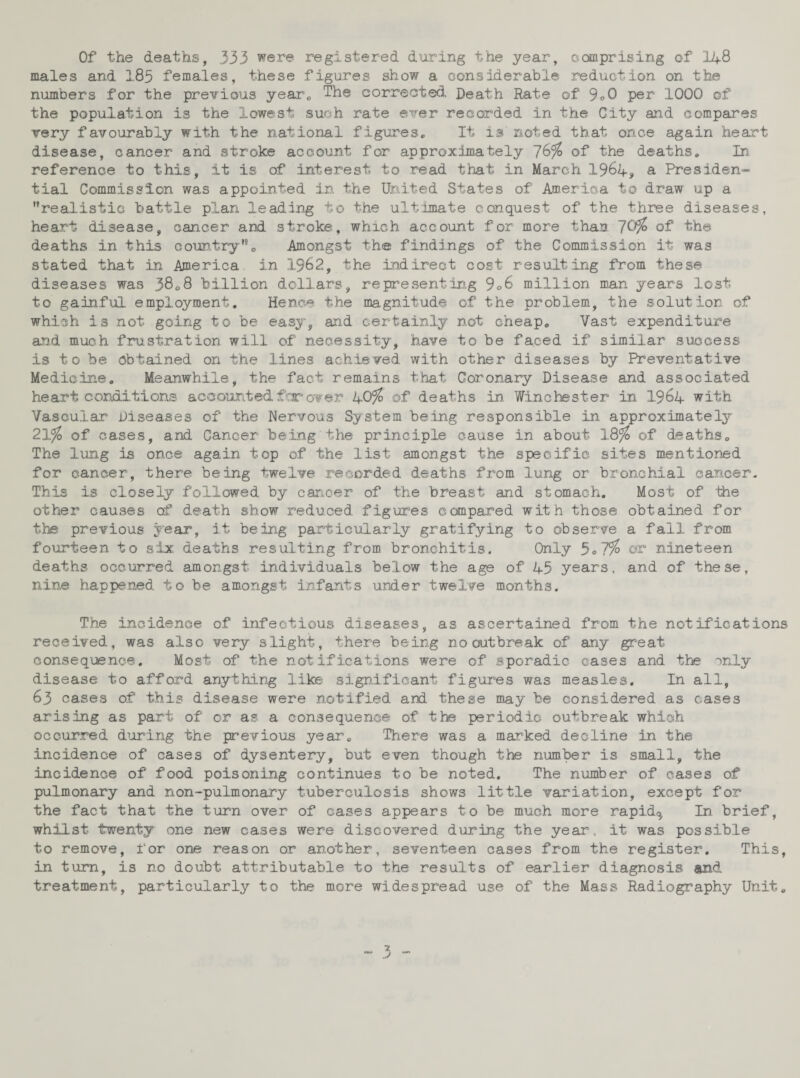 Of the deaths, 333 were registered during the year, comprising of 14-8 males and 183 females, these figures show a considerable reduction on the numbers for the previous year. The corrected Death Rate of 9*0 per 1000 of the population is the lowest such rate ever recorded in the City and compares very favourably with the national figures* It is noted that once again heart disease, cancer and stroke account for approximately of the deaths. In. reference to this, it is of interest to read that in March 1964, a Presiden¬ tial Commission was appointed in the United States of America to draw up a realistic battle plan leading to the ultimate conquest of the three diseases, heart disease, cancer and stroke, which account for more than ~]0%> of the deaths in this country. Amongst the findings of the Commission it was stated that in America in 1962, the indirect cost resulting from these diseases was 3808 billion dollars, representing 9°6 million man years lost to gainful employment. Hence the magnitude of the problem, the solution of which is not going to be easy, and certainly not cheap. Vast expenditure and much frustration will of necessity, have to be faced if similar success is to be obtained on the lines achieved with other diseases by Preventative Medicine. Meanwhile, the fact remains that Coronary Disease and associated heart conditions accounted far over k-0%> of deaths in. Winchester in. 1964 with Vascular Diseases of the Nervous System being responsible in approximately 21%> of cases, and Cancer being the principle cause in about 18% of deaths. The lung is once again top of the list amongst the specific sites mentioned for cancer, there being twelve recorded deaths from long or bronchial cancer. This is closely followed by cancer of the breast and stomach. Most of the other causes of death show reduced figures compared with those obtained for the previous year, it being particularly gratifying to observe a fall from fourteen to six deaths resulting from bronchitis. Only 5o7% or nineteen deaths occurred amongst individuals below the age of 45 years, and of these, nine happened to be amongst infants urader twelve months. The incidence of infectious diseases, as ascertained from the notifications received, was also very slight, there being no outbreak of any great consequence. Most of the notifications were of sporadic cases and the only disease to afford anything like significant figures was measles. In all, 63 cases of this disease were notified and these may be considered as cases arising as part of or as a consequence of the periodic outbreak which occurred during the previous year. There was a marked decline in the incidence of cases of dysentery, but even though the number is small, the incidence of food poisoning continues to be noted. The number of cases of pulmonary and non-pulmonary tuberculosis shows little variation, except for the fact that the turn over of cases appears to be much more rapid^ In brief, whilst twenty one new cases were discovered during the year, it was possible to remove, for one reason or another, seventeen cases from the register. This, in turn, is no doubt attributable to the results of earlier diagnosis and treatment, particularly to the more widespread use of the Mass Radiography Unit.