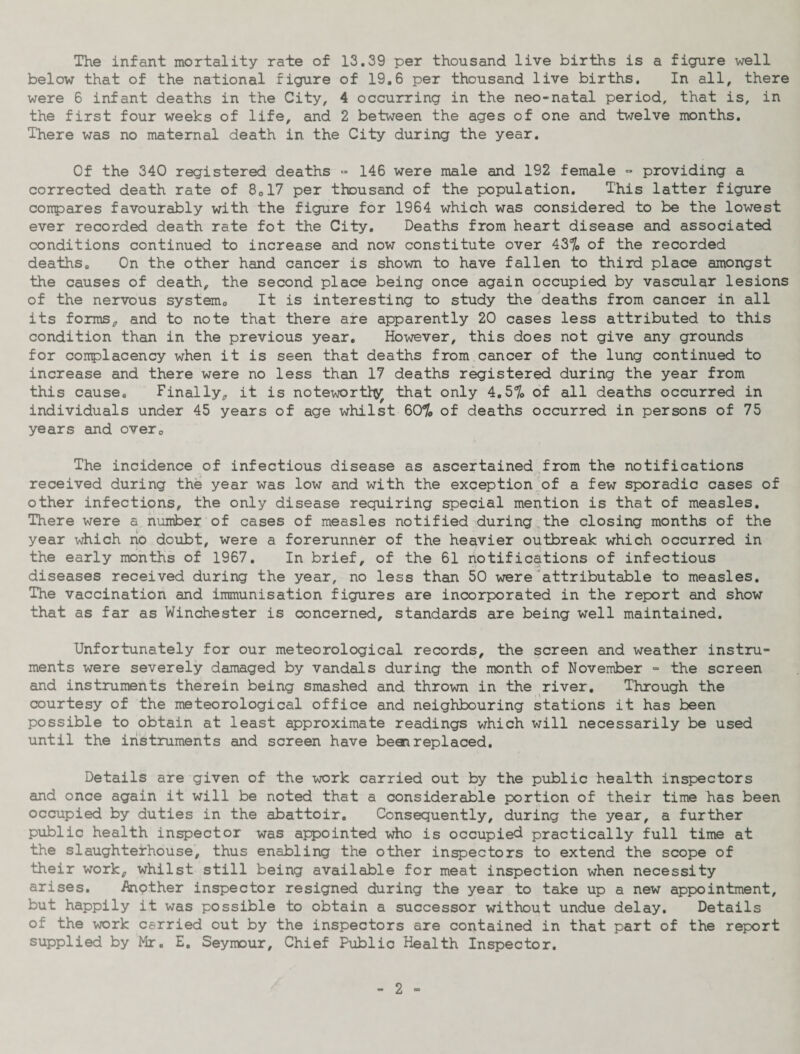 The infant mortality rate of 13.39 per thousand live births is a figure well below that of the national figure of 19.6 per thousand live births. In all, there were 6 infant deaths in the City, 4 occurring in the neo-natal period, that is, in the first four weeks of life, and 2 between the ages of one and twelve months. There was no maternal death in the City during the year. Of the 340 registered deaths » 146 were male and 192 female - providing a corrected death rate of 8017 per thousand of the population. This latter figure compares favourably with the figure for 1964 which was considered to be the lowest ever recorded death rate fot the City. Deaths from heart disease and associated conditions continued to increase and now constitute over 43% of the recorded deaths. On the other hand cancer is shown to have fallen to third place amongst the causes of death, the second place being once again occupied by vascular lesions of the nervous system. It is interesting to study the deaths from cancer in all its forms, and to note that there are apparently 20 cases less attributed to this condition than in the previous year. However, this does not give any grounds for complacency when it is seen that deaths from cancer of the lung continued to increase and there were no less than 17 deaths registered during the year from this cause. Finally, it is notewortty that only 4.57o of all deaths occurred in individuals under 45 years of age whilst 60% of deaths occurred in persons of 75 years and over. The incidence of infectious disease as ascertained from the notifications received during the year was low and with the exception of a few sporadic cases of other infections, the only disease requiring special mention is that of measles. There were a number of cases of measles notified during the closing months of the year which no doubt, were a forerunner of the heavier outbreak which occurred in the early months of 1967. In brief, of the 61 notifications of infectious diseases received during the year, no less than 50 were attributable to measles. The vaccination and immunisation figures are incorporated in the report and show that as far as Winchester is concerned, standards are being well maintained. Unfortunately for our meteorological records, the screen and weather instru¬ ments were severely damaged by vandals during the month of November - the screen and instruments therein being smashed and thrown in the river. Through the courtesy of the meteorological office and neighbouring stations it has been possible to obtain at least approximate readings which will necessarily be used until the instruments and screen have been replaced. Details are given of the work carried out by the public health inspectors and once again it will be noted that a considerable portion of their time has been occupied by duties in the abattoir. Consequently, during the year, a further public health inspector was appointed who is occupied practically full time at the slaughterhouse, thus enabling the other inspectors to extend the scope of their work, whilst still being available for meat inspection when necessity arises. Another inspector resigned during the year to take up a new appointment, but happily it was possible to obtain a successor without undue delay. Details of the work carried out by the inspectors are contained in that part of the report supplied by Mr. E. Seymour, Chief Public Health Inspector.