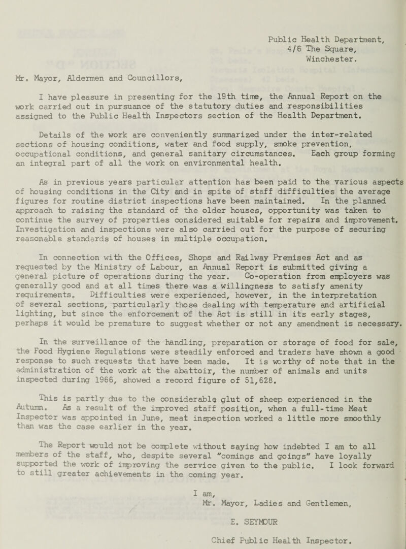 Public Health Department, 4/6 The Square, Winchester. Mr. Mayor, Aldermen and Councillors, I have pleasure in presenting for the 19th time, the Annual Report on the work carried out in pursuance of the statutory duties and responsibilities assigned to the Public Health Inspectors section of the Health Department. Details of the work are conveniently summarized under the interrelated sections of housing conditions, water and food supply, smoke prevention, occupational conditions, and general sanitary circumstances. Each group forming an integral part of all the work on environmental health. As in previous years particular attention has been paid to the various aspects of housing conditions in the City and in spite of staff difficulties the average figures for routine district inspections have been maintained. In the planned approach to raising the standard of the older houses, opportunity was taken to continue the survey of properties considered suitable for repairs and improvement. Investigation and inspections were also carried out for the purpose of securing reasonable standards of houses in multiple occupation. In connection with the Offices, Shops and Railway Premises Act and as requested by the Ministry of Labour, an Annual Report is submitted giving a general picture of operations during the year. Co-operation from employers was generally good and at all times there was a willingness to satisfy amenity requirements0 Difficulties were experienced, however, in the interpretation of several sections, particularly those dealing with temperature and artificial lighting, but since the enforcement of the Act is still in its early stages, perhaps it would be premature to suggest whether or not any amendment is necessary. In the surveillance of the handling, preparation or storage of food for sale, the Food Hygiene Regulations were steadily enforced and traders have shown a good response to such requests that have been made. It is worthy of note that in the administration of the work at the abattoir, the number of animals and units inspected during 1966, showed a record figure of 51,628. Phis is partly due to the considerably glut of sheep experienced in the Autumn. As a result of the improved staff position, when a full-time Meat Inspector was appointed in June, meat inspection worked a little more smoothly than was the case earlier in the year. Ihe Report would not be complete -without saying how indebted I am to all members of the staff, who, despite several coinings and goings have loyally supported the work of improving the service given to the public. I look forward to still greater achievements in the coming year. I am, Mr. Mayor, Ladies and Gentlemen, E. SEYM3UR Chief Public Health Inspector.