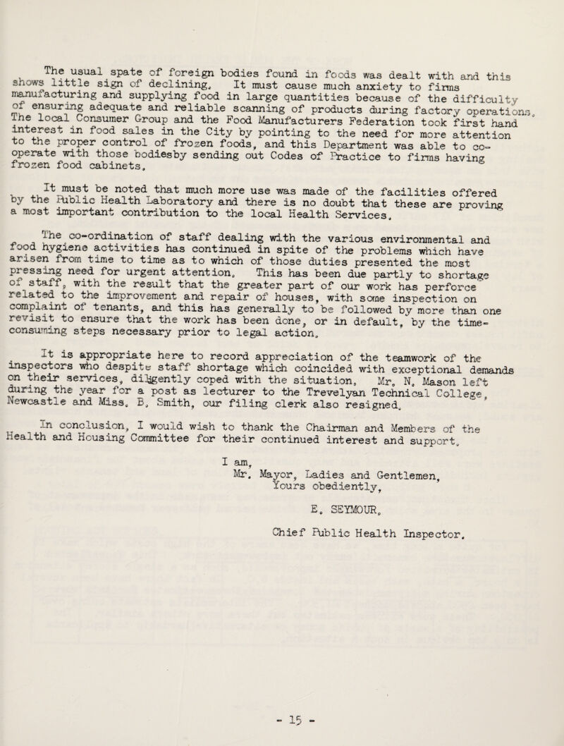T?e usual spate of foreign bodies found in foods was dealt with and this snows littxe sign of declining. It must cause much anxiety to firms manufacturing and supplying food in large quantities because of the difficulty ensuring adequate and reliable scanning of products during factory operations ine local Consumer Group and the Food Manufacturers Federation took first hand ' interest in food sales in the City by pointing to the need for more attention to the proper control of frozen foods, and this Department was able to co¬ operate with those bodiesby sending out Codes of Practice to firms having frozen food cabinets. It must be noted that much more use was made of the facilities offered by the Public Health Laboratory and there is no doubt that these are proving a most important contribution to the local Health Services in@ co-ordination of staff dealing with the various environmental and lood hygiene activities has continued in spite of the problems which have arisen from time to time as to which of those duties presented the most pressing need for urgent attention. This has been due partly to shortage stafl ^ with the result tnat the greater part of our work has perforce related to the Improvement and repair of houses, with some inspection on complaint ot tenants, and this has generally to be followed by more than one revisit to ensure that the work has been done, or in default, by the time- consuming steps necessary prior to legal action* -it is appropriate here to record appreciation of the teamwork of the inspectors who despite staff shortage which coincided with exceptional demands on their services, diligently coped with the situation, Mr. N. Mason left during the year for a post as lecturer to the Trevelyan Technical College leweast^e and Miss. B, Smith, our filing clerk also resigned. xn conclusion, 1 would wish to thank the Chairman and Members of the Health and Housing Committee for their continued interest and support,.. I am , Mr. Mayor, Ladies and Gentlemen, Yours obediently, £„ SEYMOUR. Chief Public Health Inspector.