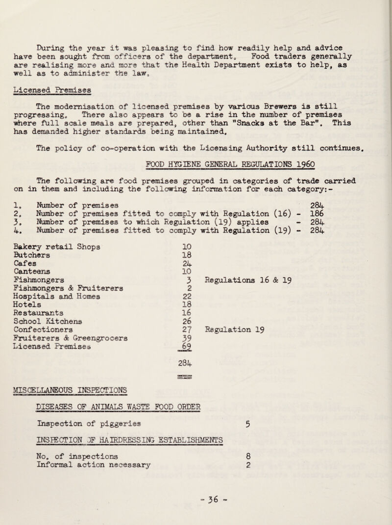 During the year it was pleasing to find how readily help and advice have been sought from officers of the department0 Pood traders generally are realising more and more that the Health Department exists to help, as well as to administer the law^ Licensed Bremises The modernisation of licensed premises by various Brewers is still progressing* There also appears to be a rise in the number of premises where full scale meals are prepared, other than Snacks at the Bar**, This has demanded higher standards being maintained. The policy of co-operation with the Licensing Authority still continues, FOOD HYGIENE GENERAL REGULATIONS i960 The following are food premises grouped in categories of trade carried on in them and including the following information for each category:- la Number of premises 284 20 Number of premises fitted to comply with Regulation (l6) - 186 3<> Number of premises to which Regulation (19) applies - 284 4* Number of premises fitted to comply with Regulation (19) - 284 Bakery retail Shops Butchers Cafes Canteens Fishmongers Fishmongers & Fruiterers Hospitals and Homes Hotels Restaurants School Kitchens Confectioners Fruiterers & Greengrocers Licensed Premises MISCELLANEOUS INSPECTIONS srfer.a bi ■■ ii m imr fraww mtib DISEASES OF ANIMALS WASTE FOOD ORDER Inspection of piggeries 3 INSPECTION OF HAIRDRESSING ESTABLISHMENT’S 10 18 24 10 3 Regulations 16 & 19 2 22 18 16 26 27 Regulation 19 39 ji 284 No* of inspections 8