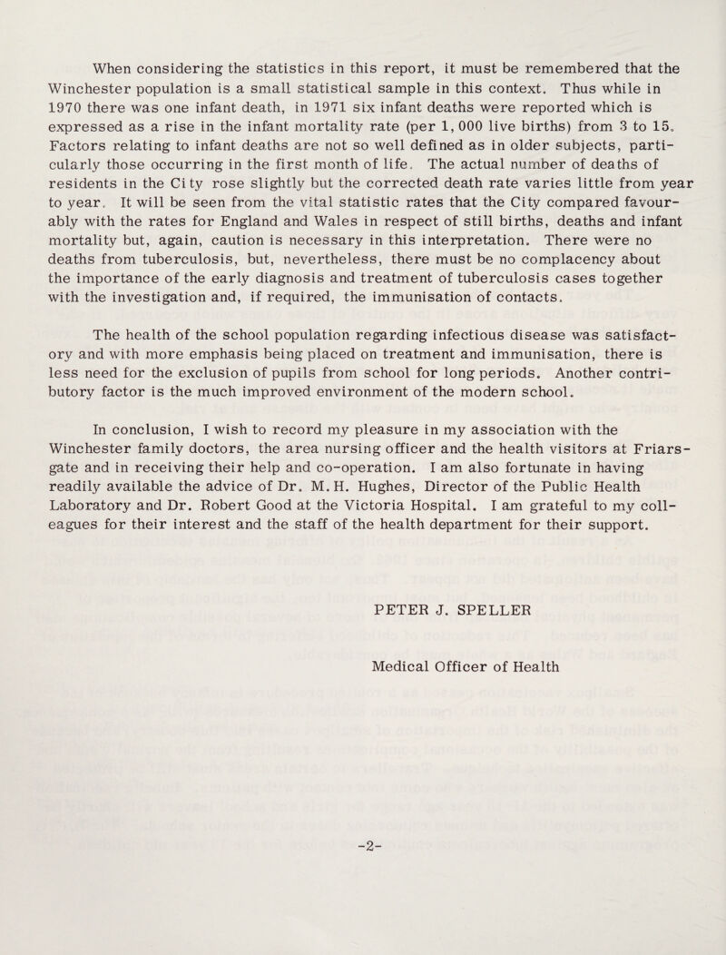 When considering the statistics in this report, it must be remembered that the Winchester population is a small statistical sample in this context. Thus while in 1970 there was one infant death, in 1971 six infant deaths were reported which is expressed as a rise in the infant mortality rate (per 1, 000 live births) from 3 to 15. Factors relating to infant deaths are not so well defined as in older subjects, parti¬ cularly those occurring in the first month of life. The actual number of deaths of residents in the City rose slightly but the corrected death rate varies little from year to year. It will be seen from the vital statistic rates that the City compared favour¬ ably with the rates for England and Wales in respect of still births, deaths and infant mortality but, again, caution is necessary in this interpretation. There were no deaths from tuberculosis, but, nevertheless, there must be no complacency about the importance of the early diagnosis and treatment of tuberculosis cases together with the investigation and, if required, the immunisation of contacts. The health of the school population regarding infectious disease was satisfact¬ ory and with more emphasis being placed on treatment and immunisation, there is less need for the exclusion of pupils from school for long periods. Another contri¬ butory factor is the much improved environment of the modern school. In conclusion, I wish to record my pleasure in my association with the Winchester family doctors, the area nursing officer and the health visitors at Friars- gate and in receiving their help and co-operation. I am also fortunate in having readily available the advice of Dr. M.H. Hughes, Director of the Public Health Laboratory and Dr. Robert Good at the Victoria Hospital. I am grateful to my coll¬ eagues for their interest and the staff of the health department for their support. PETER J. SPELLER Medical Officer of Health -2-