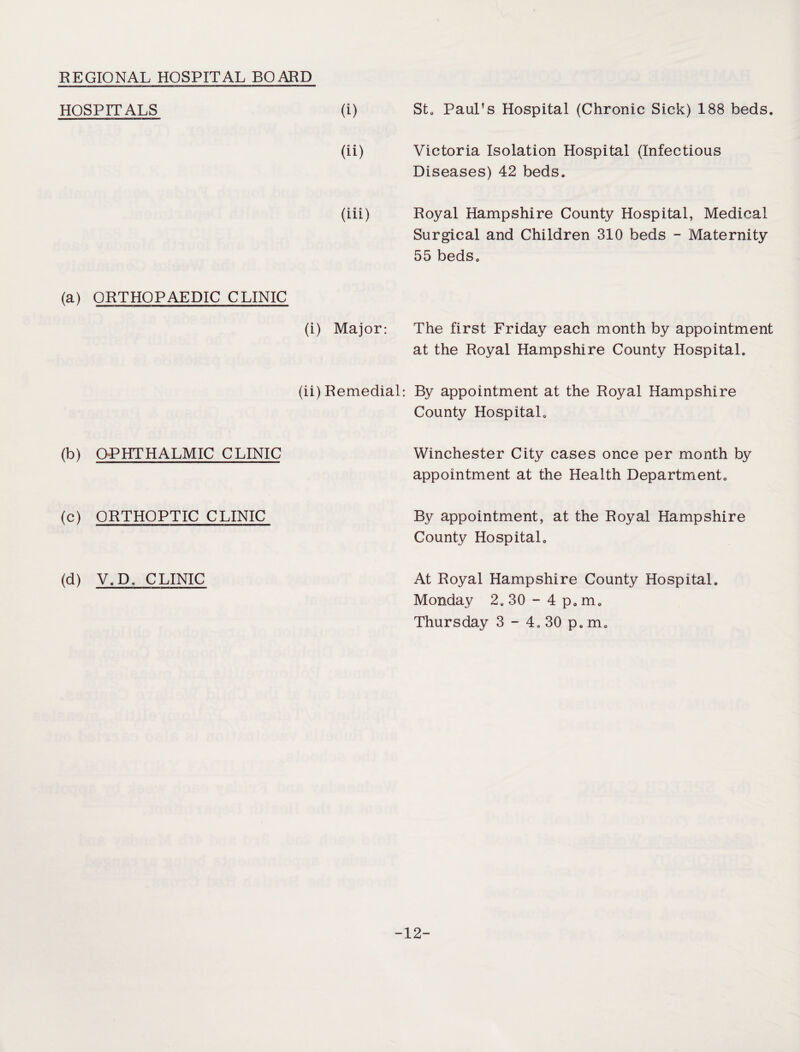 REGIONAL HOSPITAL BOARD HOSPITALS (a) ORTHOPAEDIC CLINIC (b) OPHTHALMIC CLINIC (c) ORTHOPTIC CLINIC (d) V. De CLINIC (i) St. Paul’s Hospital (Chronic Sick) 188 beds. (ii) Victoria Isolation Hospital (Infectious Diseases) 42 beds. (iii) Royal Hampshire County Hospital, Medical Surgical and Children 310 beds - Maternity 55 beds. (i) Major: The first Friday each month by appointment at the Royal Hampshire County Hospital. (ii) Remedial: By appointment at the Royal Hampshire County Hospital. Winchester City cases once per month by appointment at the Health Department. By appointment, at the Royal Hampshire County Hospital. At Royal Hampshire County Hospital. Monday 2.30-4 p.m. Thursday 3 - 4. 30 p. m. -12-