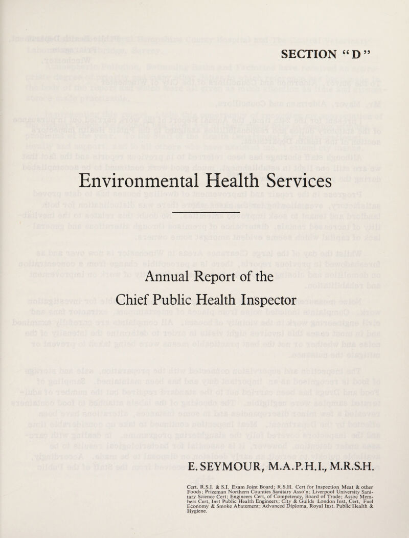 SECTION “D” Environmental Health Services Annual Report of the Chief Public Health Inspector E. SEYMOUR, M.A.P.H.I., M.R.S.H. Cert. R.S.I. & S.I. Exam Joint Board; R.S.H. Cert for Inspection Meat & other Foods; Prizeman Northern Counties Sanitary Asso’n; Liverpool University Sani¬ tary Science Cert; Engineers Cert, of Competency, Board of Trade; Assoc Mem¬ bers Cert, Inst Public Health Engineers; City & Guilds London Inst, Cert, Fuel Economy & Smoke Abatement; Advanced Diploma, Royal Inst. Public Health & Hygiene.