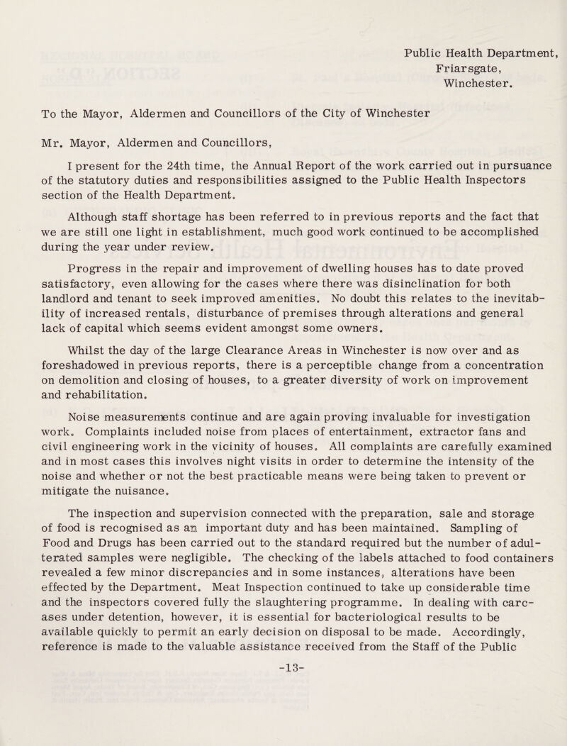 Public Health Department, Friarsgate, Winchester. To the Mayor, Aldermen and Councillors of the City of Winchester Mr. Mayor, Aldermen and Councillors, I present for the 24th time, the Annual Report of the work carried out in pursuance of the statutory duties and responsibilities assigned to the Public Health Inspectors section of the Health Department. Although staff shortage has been referred to in previous reports and the fact that we are still one light in establishment, much good work continued to be accomplished during the year under review. Progress in the repair and improvement of dwelling houses has to date proved satisfactory, even allowing for the cases where there was disinclination for both landlord and tenant to seek improved amenities. No doubt this relates to the inevitab¬ ility of increased rentals, disturbance of premises through alterations and general lack of capital which seems evident amongst some owners. Whilst the day of the large Clearance Areas in Winchester is now over and as foreshadowed in previous reports, there is a perceptible change from a concentration on demolition and closing of houses, to a greater diversity of work on improvement and rehabilitation. Noise measurements continue and are again proving invaluable for investigation work. Complaints included noise from places of entertainment, extractor fans and civil engineering work in the vicinity of houses. All complaints are carefully examined and in most cases this involves night visits in order to determine the intensity of the noise and whether or not the best practicable means were being taken to prevent or mitigate the nuisance. The inspection and supervision connected with the preparation, sale and storage of food is recognised as an important duty and has been maintained. Sampling of Food and Drugs has been carried out to the standard required but the number of adul¬ terated samples were negligible. The checking of the labels attached to food containers revealed a few minor discrepancies and in some instances, alterations have been effected by the Department. Meat Inspection continued to take up considerable time and the inspectors covered fully the slaughtering programme. In dealing with carc¬ ases under detention, however, it is essential for bacteriological results to be available quickly to permit an early decision on disposal to be made. Accordingly, reference is made to the valuable assistance received from the Staff of the Public -13-