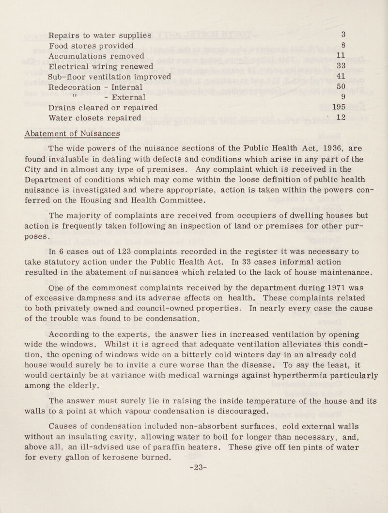 Repairs to water supplies 3 Food stores provided 8 Accumulations removed 11 Electrical wiring renewed 33 Sub-floor ventilation improved 41 Redecoration - Internal 50 ff - External 9 Drains cleared or repaired 195 Water closets repaired ' 12 Abatement of Nuisances The wide powers of the nuisance sections of the Public Health Act, 1936, are found invaluable in dealing with defects and conditions which arise in any part of the City and in almost any type of premises0 Any complaint which is received in the Department of conditions which may come within the loose definition of public health nuisance is investigated and where appropriate, action is taken within the powers con¬ ferred on the Housing and Health Committee. The majority of complaints are received from occupiers of dwelling houses but action is frequently taken following an inspection of land or premises for other pur¬ poses. In 6 cases out of 123 complaints recorded in the register it was necessary to take statutory action under the Public Health Act0 In 33 cases informal action resulted in the abatement of nui sances which related to the lack of house maintenance. One of the commonest complaints received by the department during 1971 was of excessive dampness and its adverse affects on health., These complaints related to both privately owned and council-owned properties„ In nearly every case the cause of the trouble was found to be condensation0 According to the experts, the answer lies in increased ventilation by opening wide the windows. Whilst it is agreed that adequate ventilation alleviates this condi¬ tion, the opening of windows wide on a bitterly cold winters day in an already cold house would surely be to invite a cure worse than the disease. To say the least, it would certainly be at variance with medical warnings against hyperthermia particularly among the elderly„ The answer must surely lie in raising the inside temperature of the house and its walls to a point at which vapour condensation Is discouraged. Causes of condensation Included non-absorbent surfaces, cold external walls without an insulating cavity, allowing water to boil for longer than necessary, and, above all, an ill-advised use of paraffin heaters. These give off ten pints of water for every gallon of kerosene burned. -23-