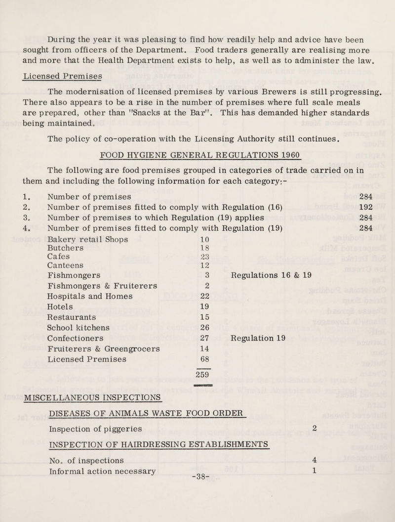 During the year it was pleasing to find how readily help and advice have been sought from officers of the Department. Food traders generally are realising more and more that the Health Department exists to help, as well as to administer the law. Licensed Premises The modernisation of licensed premises by various Brewers is still progressing. There also appears to be a rise in the number of premises where full scale meals are prepared, other than Snacks at the Bar. This has demanded higher standards being maintained. The policy of co-operation with the Licensing Authority still continues. FOOD HYGIENE GENERAL REGULATIONS 1960 The following are food premises grouped in categories of trade carried on in them and including the following information for each category-,- 1. Number of premises 284 2. Number of premises fitted to comply with Regulation (16) 192 3. Number of premises to which Regulation (19) applies 284 4„ Number of premises fitted to comply with Regulation (19) 284 Bakery retail Shops 10 Butchers 18 Cafes 23 Canteens 12 Fishmongers 3 Regulations 16 & 19 Fishmongers & Fruiterers Hospitals and Homes Hotels Restaurants School kitchens Confectioners Fruiterers & Greengrocers Licensed Premises 2 22 19 15 26 27 14 68 Regulation 19 259 MISCELLANEOUS INSPECTIONS DISEASES OF ANIMALS WASTE FOOD ORDER Inspection of piggeries 2 INSPECTION OF HAIRDRESSING ESTABLISHMENTS No. of inspections Informal action necessary 38- 4 1