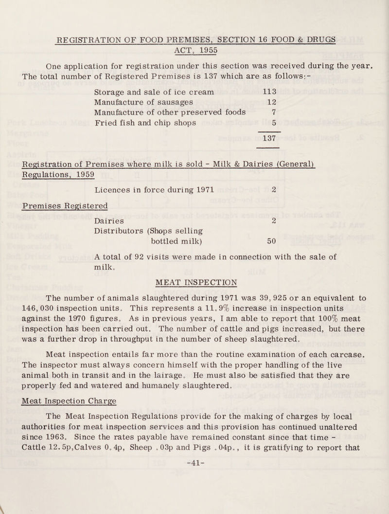 REGISTRATION OF FOOD PREMISES, SECTION 16 FOOD & DRUGS ACT, 1955 One application for registration under this section was received during the year. The total number of Registered Premises is 137 which are as follows:- Storage and sale of ice cream 113 Manufacture of sausages 12 Manufacture of other preserved foods 7 Fried fish and chip shops 5 137 Registration of Premises where milk is sold - Milk & Dairies (General) Regulations, 1959 Licences in force during 1971 2 Premises Registered Dairies 2 Distributors (Shops selling bottled milk) 50 A total of 92 visits were made in connection with the sale of milk. MEAT INSPECTION The number of animals slaughtered during 1971 was 39? 925 or an equivalent to 146, 030 inspection units,. This represents a 11,9% increase in inspection units against the 1970 figures. As in previous years, I am able to report that 100% meat inspection has been carried out. The number of cattle and pigs increased, but there was a further drop in throughput in the number of sheep slaughtered. Meat inspection entails far more than the routine examination of each carcase. The inspector must always concern himself with the proper handling of the live animal both in transit and in the lairage. He must also be satisfied that they are properly fed and watered and humanely slaughtered. Meat Inspection Charge The Meat Inspection Regulations provide for the making of charges by local authorities for meat inspection services and this provision has continued unaltered since 1963, Since the rates payable have remained constant since that time - Cattle 12.5p,Calves 0,4p, Sheep , 03p and Pigs ,04p„, it is gratifying to report that -41-