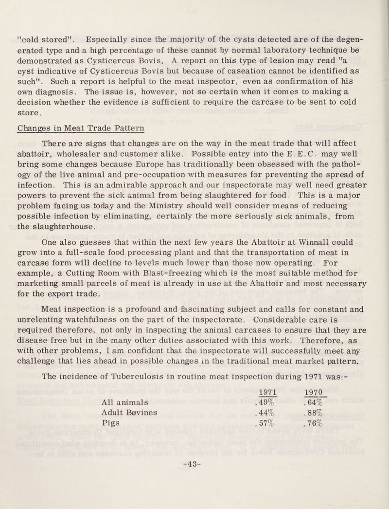 cold stored. Especially since the majority of the cysts detected are of the degen¬ erated type and a high percentage of these cannot by normal laboratory technique be demonstrated as Cysticercus Bovisa A report on this type of lesion may read a cyst indicative of Cysticercus Bovis but because of caseation cannot be identified as such. Such a report is helpful to the meat inspector, even as confirmation of his own diagnosis. The issue is, however, not so certain when it comes co making a decision whether the evidence is sufficient to require the carcase to be sent to cold store. Changes in Meat Trade Pattern There are signs that changes are on the way in the meat trade that will affect abattoir, wholesaler and customer alike. Possible entry into the E.E.C, may well bring some changes because Europe has traditionally been obsessed with the pathol¬ ogy of the live animal and pre-occupation with measures for preventing the spread of infection. This is an admirable approach and our inspectorate may well need greater powers to prevent the sick animal from being slaughtered for food. This is a major problem facing us today and the Ministry should well consider means of reducing possible infection by eliminating, certainly the more seriously sick animals, from the slaughterhouse. One also guesses that within the next few years the Abattoir at Winnall could grow into a full-scale food processing plant and that the transportation of meat in carcase form will decline to levels much lower than those now operating. For example, a Cutting Room with Blast-freezing which is the most suitable method for marketing small parcels of meat is already in use at the Abattoir and most necessary for the export trade „ Meat inspection is a profound and fascinating subject and calls for constant and unrelenting watchfulness on the part of the inspectorate. Considerable care is required therefore, not only in inspecting the animal carcases to ensure that they are disease free but in the many other duties associated with this work. Therefore, as with other problems, I am confident that the inspectorate will successfully meet any challenge that lies ahead in possible changes in the traditional meat market pattern. The incidence of Tuberculosis in routine meat inspection during 1971 was;- 1971 1970 All animals .49% .64% Adult Bovines .44% 00 00 c Pigs .57% .76% -43-